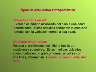 T ipos de eval u a ción   antropométrica   Medición longitudinal :   Valoran el crecimiento del niño, a través de mediciones sucesivas.  Estas medidas ubicadas como puntos en un gráfico normal, al unirse con una línea, determinan la  curva de crecimiento del niño . Medición transversal : Evalúan el tamaño alcanzado del niño a una edad determinada.  Estos estudios comparan la medición tomada con la variación normal a esa edad. 