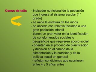 Censo de talla   - indicador nutricional de la población que ingresa al sistema escolar (1° grado) - se mide la estatura de los niños - se accede con relativa facilidad a una gran población infantil - tienen un gran valor en la identificación de conglomerados sociales o geográficos que requieren apoyo social - orientan en el proceso de planificación y decisión en el campo de la alimentación y la nutrición y de la política social en general  - reflejan condiciones que ocurrieron entre 4 y 5 años antes  
