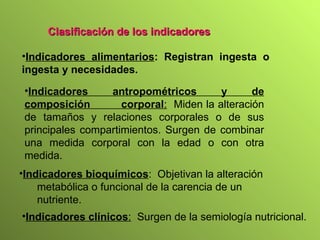 Indicadores alimentarios : Registran ingesta o ingesta y necesidades. Indicadores antropométricos y de composición  corporal :   Miden la alteración de tamaños y relaciones corporales o de sus principales compartimientos. Surgen de combinar una medida corporal con la edad o con otra medida. Indicadores bioquímicos :  Objetivan la alteración  metabólica o funcional de la carencia de un  nutriente. Clasificación de los indicadores Indicadores clínicos :   Surgen de la semiología nutricional. 