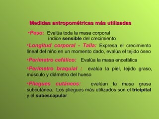 Medidas antropométricas más utilizadas Peso:   Evalúa toda la masa corporal índice  sensible  del crecimiento Longitud corporal - Talla:   Expresa el crecimiento lineal del niño en un momento dado,   evalúa el tejido óseo Perímetro cefálico:   Evalúa la masa encefálica Perímetro braquial :   evalúa la piel, tejido graso, músculo y diámetro del hueso Pliegues cutáneos:   evalúan la masa grasa subcutánea.  Los pliegues más utilizados son el  tricipital  y el  subescapular 
