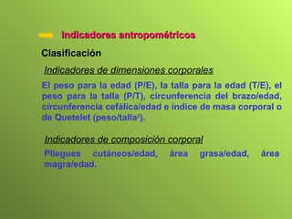 Indicadores antropométricos Clasificación   Indicadores de dimensiones corporales El peso para la edad (P/E), la talla para la edad (T/E), el peso para la talla (P/T), circunferencia del brazo/edad, circunferencia cefálica/edad e índice de masa corporal o de Quetelet (peso/talla 2 ). Indicadores de composición corporal Pliegues cutáneos/edad, área grasa/edad, área magra/edad. 