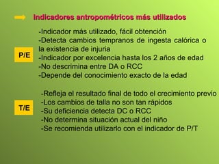 P/E Indicadores antropométricos más utilizados - Indicador más utilizado, fácil obtención -Detecta cambios tempranos de ingesta calórica o la existencia de injuria -Indicador por excelencia hasta los 2 años de edad -No descrimina entre DA o RCC -Depende del conocimiento exacto de la edad T /E - Refleja el resultado final de todo el crecimiento previo -Los cambios de talla no son tan rápidos -Su deficiencia detecta DC o RCC -No determina situación actual del niño -Se recomienda utilizarlo con el indicador de P/T 