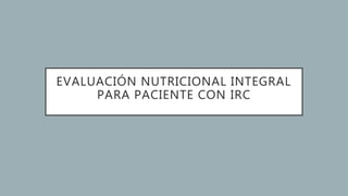 EVALUACIÓN NUTRICIONAL INTEGRAL
PARA PACIENTE CON IRC
 