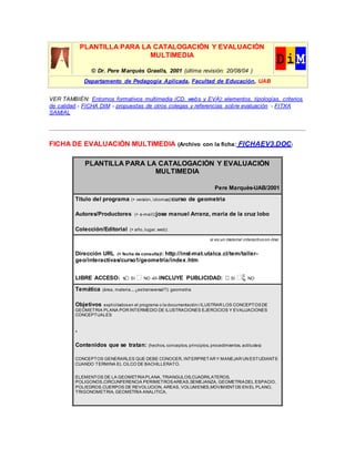 PLANTILLA PARA LA CATALOGACIÓN Y EVALUACIÓN
MULTIMEDIA
© Dr. Pere Marquès Graells, 2001 (última revisión: 20/08/04 )
Departamento de Pedagogía Aplicada, Facultad de Educación, UAB
VER TAMBIÉN: Entornos formativos multimedia (CD, webs y EVA): elementos, tipologías, criterios
de calidad.- FICHA DIM - propuestas de otros colegas y referencias sobre evaluación - FITXA
SAMIAL
FICHA DE EVALUACIÓN MULTIMEDIA (Archivo con la ficha: FICHAEV3.DOC)
PLANTILLA PARA LA CATALOGACIÓN Y EVALUACIÓN
MULTIMEDIA
Pere Marquès-UAB/2001
Título del programa (+ versión, idiomas):curso de geometria
Autores/Productores (+ e-mail):jose manuel Arranz, maria de la cruz lobo
Colección/Editorial (+ año, lugar, web):
si es un material interactivoon-line:
Dirección URL (+ fecha de consulta)l: http://inst-mat.utalca.cl/tem/taller-
geo/interactivas/curso1/geometria/index.htm
LIBRE ACCESO: x SI  NO -///- INCLUYE PUBLICIDAD:  SI  NO
Temática (área, materia... ¿estransversal?): geometria
Objetivos explicitadosen el programa o la documentación:i ILUSTRAR LOS CONCEPTOSDE
GEOMETRIA PLANA POR INTERMEDIO DE ILUSTRACIONES EJERCICIOS Y EVALUACIONES
CONCEPTUALES
.
Contenidos que se tratan: (hechos, conceptos, principios, procedimientos, actitudes)
CONCEPTOS GENERARLES QUE DEBE CONOCER, INTERPRETAR Y MANEJAR UN ESTUDIANTE
CUANDO TERMINA EL CILCO DE BACHILLERATO.
ELEMENTOS DE LA GEOMETRIAPLANA, TRIANGULOS,CUADRILATEROS,
POLIGONOS,CIRCUNFERENCIA PERIMETROSAREAS,SEMEJANZA, GEOMETRIADEL ESPACIO,
POLIEDROS,CUERPOS DE REVOLUCION, AREAS, VOLUMENES,MOVIMIENTOS EN EL PLANO,
TRIGONOMETRIA, GEOMETRIA ANALITICA.
 