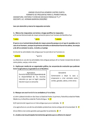 Permitiólibrarse deladependenciade
la disponibilidad de los recursos
naturales ya que se logró cosechar
más de lo que se consumía
Comenzaron a dejar la caza y
empezaron a criar animales como
cerdos, ganado, cabras, entre otros
UNIDAD EDUCATIVA HOMERO CASTRO ZURITA
FORMATO DE PREGUNTAS PARA EL PRIMER PARCIAL
ASIGNATURA: HISTORIA Y CIENCIAS SOCIALES PARALELO “E, F”
DOCENTE: LIC. HERNAN BARRERA ORDOÑEZ
Lee con atención y marca la respuesta correcta
1.- Marca las respuestas correctas y luego justifica la respuesta:
a) El animal domesticado de mayor provecho para el ser humano de Neolítico fue:
* cabra * perro * caballo
El perro era el animal domesticado de mayor provecho porque era el que le ayudaba con la
caza al serhumano ; aunque losprimerosanimalesendomesticarfueronlascabras, lasovejas
y de allí se extraían la carne , la leche y el pelaje
b) Una de las actividades más antigua que ha ejercido el ser humano es:
* cestería * guerra * alfarería
La alfarería es una de las actividades más antiguas porque allí se hacían recipientes de barro
como platos, vasijas, entre otros
2.- Explica por medio de un organizador gráfico, las secuencias de evolución que pudieron
tener la agricultura y la ganadería en el Neolítico.
Agricultura Ganadería
3.- Marque con una X en la V si es verdadero y F si es falso.
a) John Lubbock dividió en dos fases la Edad de Piedra: la primera, Paleolítico edad de Piedra
Moderna y la Neolítica edad de Piedra Antigua. V - F
b) El ejercicio de la guerra es el más antiguo que ya se realizaba. V - F
c) La agricultura es una de las actividades productivas menos antigua de la humanidad. V - F
d) Los Odres eran cestos grandes para guardar los productos. V - F
4.- ¿Cuáleseran las principalesherramientasagrícolas que se utilizóenla época?
 