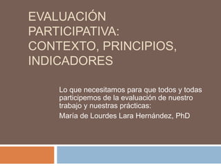EVALUACIÓN
PARTICIPATIVA:
CONTEXTO, PRINCIPIOS,
INDICADORES

    Lo que necesitamos para que todos y todas
    participemos de la evaluación de nuestro
    trabajo y nuestras prácticas:
    María de Lourdes Lara Hernández, PhD
 
