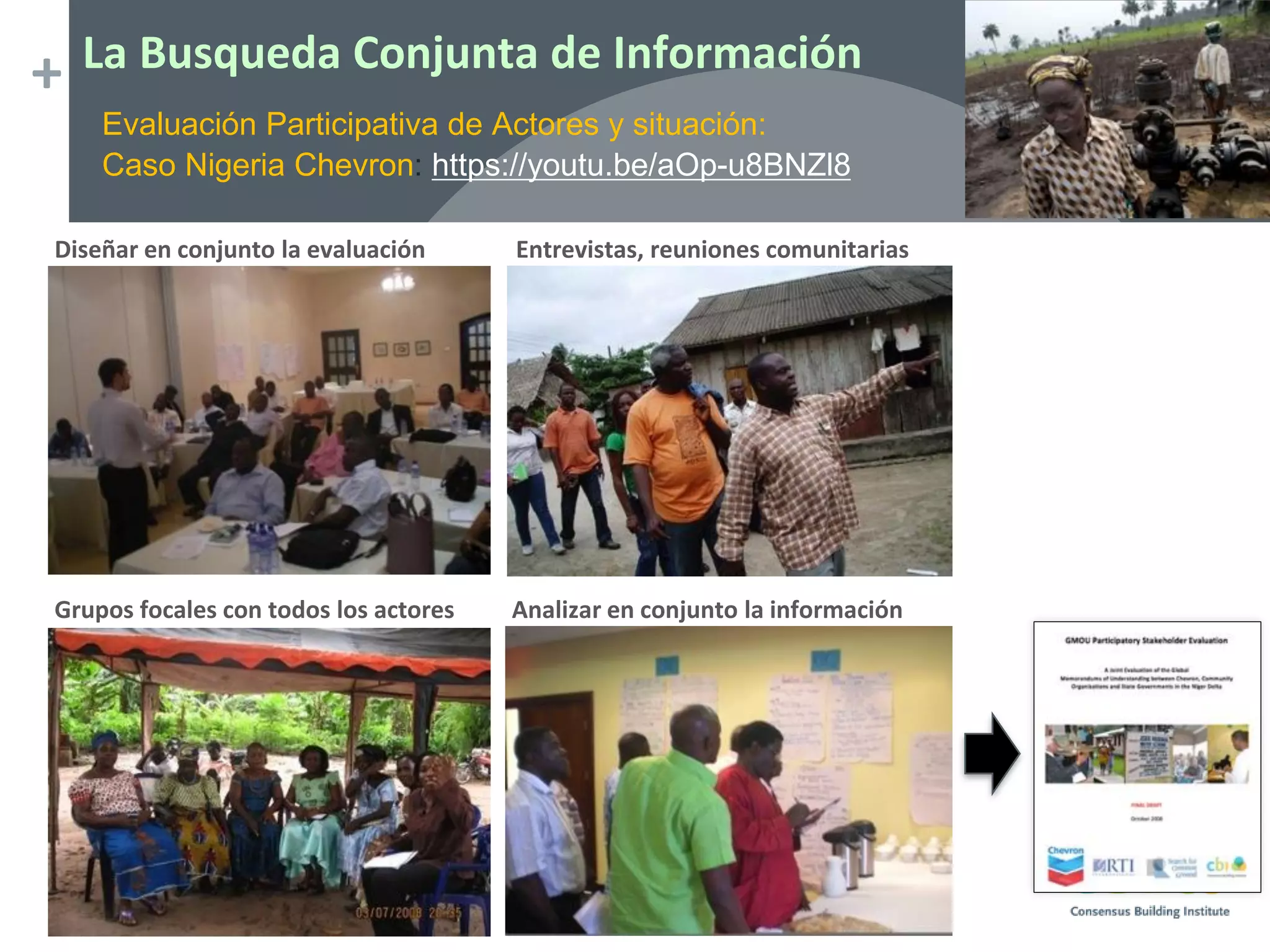 + La Busqueda Conjunta de Información
Diseñar en conjunto la evaluación Entrevistas, reuniones comunitarias
Grupos focales con todos los actores Analizar en conjunto la información
Evaluación Participativa de Actores y situación:
Caso Nigeria Chevron: https://youtu.be/aOp-u8BNZl8
 