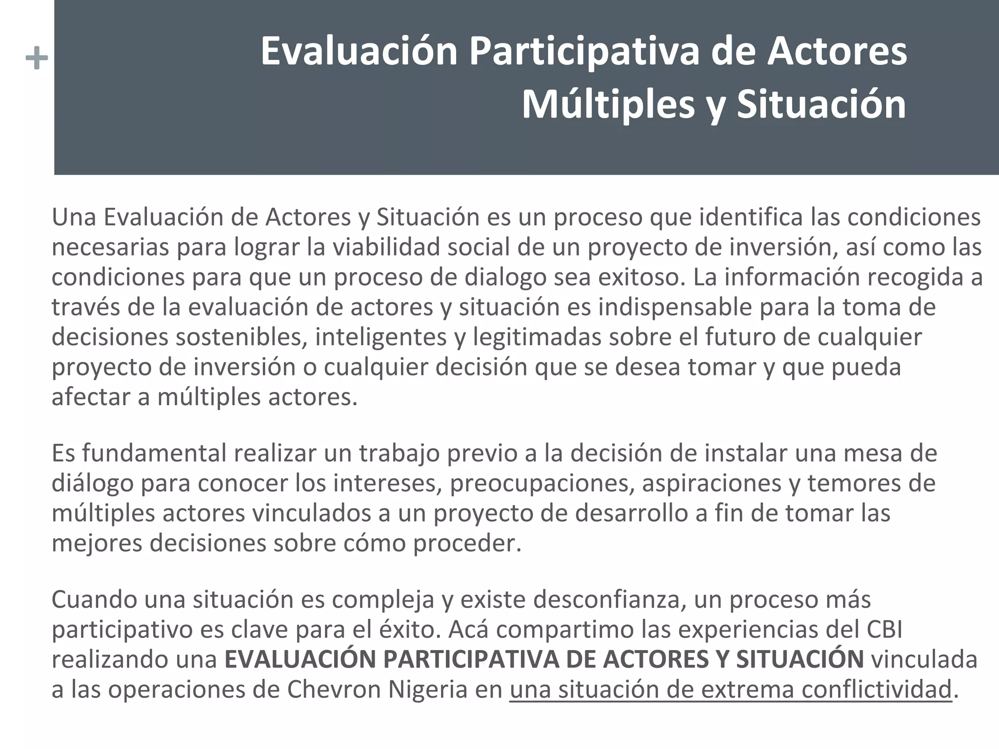 +
Una Evaluación de Actores y Situación es un proceso que identifica las condiciones
necesarias para lograr la viabilidad social de un proyecto de inversión, así como las
condiciones para que un proceso de dialogo sea exitoso. La información recogida a
través de la evaluación de actores y situación es indispensable para la toma de
decisiones sostenibles, inteligentes y legitimadas sobre el futuro de cualquier
proyecto de inversión o cualquier decisión que se desea tomar y que pueda
afectar a múltiples actores.
Es fundamental realizar un trabajo previo a la decisión de instalar una mesa de
diálogo para conocer los intereses, preocupaciones, aspiraciones y temores de
múltiples actores vinculados a un proyecto de desarrollo a fin de tomar las
mejores decisiones sobre cómo proceder.
Cuando una situación es compleja y existe desconfianza, un proceso más
participativo es clave para el éxito. Acá compartimo las experiencias del CBI
realizando una EVALUACIÓN PARTICIPATIVA DE ACTORES Y SITUACIÓN vinculada
a las operaciones de Chevron Nigeria en una situación de extrema conflictividad.
Evaluación Participativa de Actores
Múltiples y Situación
 
