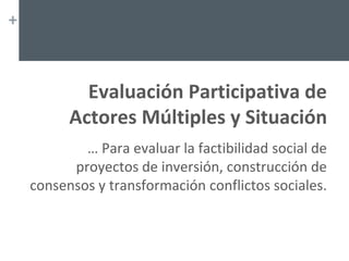 +
Evaluación Participativa de
Actores Múltiples y Situación
… Para evaluar la factibilidad social de
proyectos de inversión, construcción de
consensos y transformación conflictos sociales.
 
