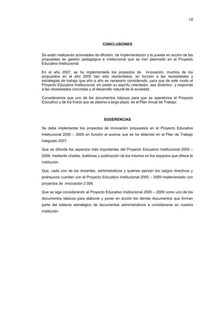 10




                                    CONCLUSIONES

Se están realizando actividades de difusión, de implementación y la puesta en acción de las
propuestas de gestión pedagógica e institucional que se han plasmado en el Proyecto
Educativo Institucional.

En el año 2007, se ha implementado los proyectos de innovación, muchos de los
propuestos en el año 2005 han sido reorientados, en función a las necesidades y
estrategias de trabajo que año a año es necesario considerarlo, para que de este modo el
Proyecto Educativo Institucional, sin peder su espíritu orientador, sea dinámico y responda
a las necesidades concretas y al desarrollo natural de la sociedad.

Consideramos que uno de los documentos básicos para que se operativice el Proyecto
Educativo y dé los frutos que se plasma a largo plazo, es el Plan Anual de Trabajo.



                                     SUGERENCIAS

Se debe implementar los proyectos de innovación propuestos en el Proyecto Educativo
Institucional 2005 – 2009 en función al avance que se ha obtenido en el Plan de Trabajo
Integrado 2007.

Que se difunda los aspectos más importantes del Proyecto Educativo Institucional 2005 –
2009, mediante charlas, boletines y publicación de los mismos en los espacios que ofrece la
institución.

Que, cada uno de los docentes, administrativos y quienes ejerzan los cargos directivos y
jerárquicos cuenten con el Proyecto Educativo Institucional 2005 – 2009 implementado con
proyectos de innovación 2 008.

Que se siga considerando al Proyecto Educativo Institucional 2005 – 2009 como uno de los
documentos básicos para elaborar y poner en acción los demás documentos que forman
parte del sistema estratégico de documentos administrativos a considerarse en nuestra
institución.
 