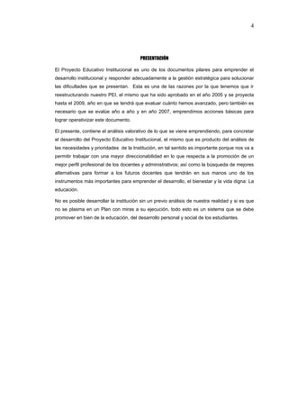 4




                                        PRESENTACIÓN

El Proyecto Educativo Institucional es uno de los documentos pilares para emprender el
desarrollo institucional y responder adecuadamente a la gestión estratégica para solucionar
las dificultades que se presentan. Esta es una de las razones por la que tenemos que ir
reestructurando nuestro PEI, el mismo que ha sido aprobado en el año 2005 y se proyecta
hasta el 2009, año en que se tendrá que evaluar cuánto hemos avanzado, pero también es
necesario que se evalúe año a año y en año 2007, emprendimos acciones básicas para
lograr operativizar este documento.

El presente, contiene el análisis valorativo de lo que se viene emprendiendo, para concretar
el desarrollo del Proyecto Educativo Institucional, el mismo que es producto del análisis de
las necesidades y prioridades de la Institución, en tal sentido es importante porque nos va a
permitir trabajar con una mayor direccionabilidad en lo que respecta a la promoción de un
mejor perfil profesional de los docentes y administrativos; así como la búsqueda de mejores
alternativas para formar a los futuros docentes que tendrán en sus manos uno de los
instrumentos más importantes para emprender el desarrollo, el bienestar y la vida digna: La
educación.

No es posible desarrollar la institución sin un previo análisis de nuestra realidad y si es que
no se plasma en un Plan con miras a su ejecución, todo esto es un sistema que se debe
promover en bien de la educación, del desarrollo personal y social de los estudiantes.
 
