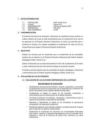5




1. DATOS INFORMATIVOS

    1.1.       INSTITUCIÓN                       : ISPP “Santa Cruz”
    1.2.       LUGAR                             : Santa Cruz
    1.3.       DENOMINACIÓN                      : Informe de Gestión 2007
    1.4.       REFERENCIA                        : PEI 2007.
    1.5.       AÑO ACADÉMICO                     : 2 008
2. FUNDAMENTACIÓN

    El presente documento de evaluación institucional es importante porque contiene un
    análisis reflexivo de lo que se está emprendiendo para el cumplimiento de lo que se
    ha plasmado en el Proyecto Educativo Institucional; el mismo que permitirá para ir
    poniendo en práctica, con mejores estrategias el cumplimiento de cada uno de los
    componentes que integran el Proyecto Educativo Institucional.

3. OBJETIVOS

    Analizar las acciones que se emprenden para el cumplimiento de las actividades
    rectoras que se plasman en el Proyecto Educativo Institucional del Instituto Superior
    Pedagógico Público “Santa Cruz”.

    Valorar el desarrollo que se está emprendiendo en bien del cumplimiento de la misión
    y visión institucional que son el horizonte de trabajo en el proceso docente.

    Considerar acciones básicas para las actividades de gestión pedagógica, institucional
    y administrativa para el Instituto Superior Pedagógico Público “Santa Cruz”.

4. EVALUACIÓN DE LAS ACTIVIDADES

    4.1. EVALUACIÓN DE LAS ACCIONES EMPRENDIDAS EN LA ENTIDAD

                            MECANISMOS DE EJECUCIÓN
           -    Sensibilizando al personal administrativo, docente, estudiantes y comunidad
                en general para asumir el compromiso con el desarrollo de la institución del
                dentro del proyecto marco orgánico flexible de largo plazo.
           -    Fortaleciendo el trabajo en equipo de los docentes, estudiantes y
                administrativos para el mejoramiento de la calidad educativa.
           -    Formando comisiones de docentes, estudiantes y administrativos para la
                ejecución de proyectos y desarrollo de actividades.
           -    Motivando y despertando el interés en los formadores la permanente
                actualización y la superación profesional.
           -    Realizando gestiones ante entidades públicas y privadas buscando el apoyo
                para el logro de los objetivos institucionales.
           -    Gestionando la suscripción de convenios con Universidades Nacionales
                para ofrecer, maestría y Segunda Especialización para los docentes de la
                institución y otros de la provincia de Santa Cruz, asimismo con otras
                instituciones.
 