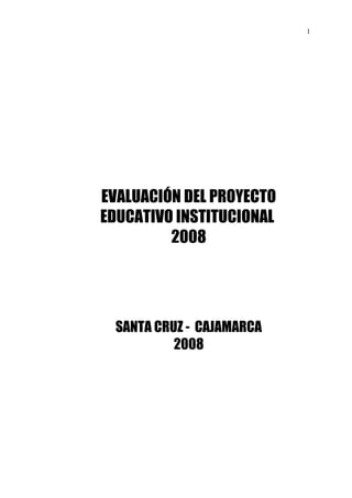 1




EVALUACIÓN DEL PROYECTO
EDUCATIVO INSTITUCIONAL
         2008




 SANTA CRUZ - CAJAMARCA
          2008
 