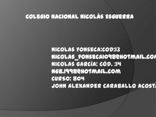 Colegio Nacional Nicolás Esguerra




       Nicolas Fonseca:Cod:13
       nicolas_fonseca1098@hotmail.com
       Nicolas García: Cód. :14
       ngb.1998@hotmail.com
       CURSO: 804
       John Alexander Caraballo Acosta
 