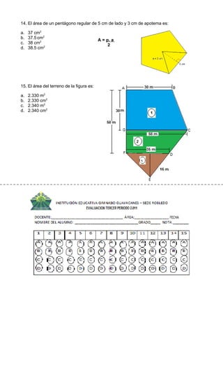14. El área de un pentágono regular de 5 cm de lado y 3 cm de apotema es:

a.   37 cm2
b.   37.5 cm2
                                           A = p. a
c.   38 cm2
                                                2
d.   38.5 cm2




15. El área del terreno de la figura es:

a.   2.330 m2
b.   2.330 cm2
c.   2.340 m2
d.   2.340 cm2
 