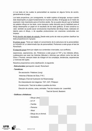c) Los tests en los cuales la personalidad se expresa en alguna forma de acción,
generalmente el juego.
Los tests proyectivos, por consiguiente, no están sujetos al lenguaje, aunque cuando
éste desempeñe un papel fundamental en muchos de ellos. El lenguaje es el medio de
expresión más importante para el hombre adulto. No se puede discutir que la facilidad
de palabra influye en los tests, como tampoco nadie discutirá que la habilidad para el
dibujo desempeña un papel en el resultado de los tests gráficos. El test conserva su
valor, también se puede sacar conclusiones importantes del dibujo torpe, realizado sin
talento para el dibujo, o de aquellas producciones con oraciones construidas con
torpeza.
3) En función del objeto de estudio. Desde este punto de vista se podrían clasificar los
tests proyectivos en 2 grupos:
El primer grupo: Tiene por objeto el conocimiento de la estructura de la personalidad,
su inclusión en un determinado tipo de personalidad. Pertenece a este grupo el test de
Rorschach.
El segundo grupo tiene por objeto sus contenidos vivenciales, sus conflictos,
esperanzas, aspiraciones, etc. Pertenece a este grupo el TAT y los métodos afines,
cualesquiera que sean las historias (fábulas) o láminas que utilicen como los test de
Düss o Thomas, siempre tratan de indagar en los complejos, tendencias, experiencias
y vivencias del sujeto.
Nosotros proponemos como clasificación, la siguiente:
- Estructurales (percepción visual): Rorschach
- Temáticos:
De asociación: Palabras (Jung)
Historias (Fábulas de Düss, P.N )
Diálogos (Test de frustración de Rosenzweig)
De interpretación de imágenes: TAT, CAT, Philipson
Construcción: Test de la aldea o pueblos de Artur
Elección de colores, caras, animales: Test de mosaico de Lowenfeld,
Test de Szondi, Bestiario
- Gráficos o Artísticos:
- Dibujo Libre
- H.T.P
- Familia
- Persona
- Árbol
- Dibujo de un Animal.
- Garabatos
 