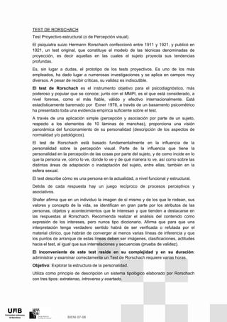 TEST DE RORSCHACH
Test Proyectivo estructural (o de Percepción visual).
El psiquiatra suizo Hermann Rorschach confeccionó entre 1911 y 1921, y publicó en
1921, un test original, que constituye el modelo de las técnicas denominadas de
proyección, es decir aquellas en las cuales el sujeto proyecta sus tendencias
profundas.
Es, sin lugar a dudas, el prototipo de los tests proyectivos. Es uno de los más
empleados, ha dado lugar a numerosas investigaciones y se aplica en campos muy
diversos. A pesar de recibir críticas, su validez es indiscutible.
El test de Rorschach es el instrumento objetivo para el psicodiagnóstico, más
poderoso y popular que se conoce; junto con el MMPI, es el que está considerado, a
nivel forense, como el más fiable, válido y efectivo internacionalmente. Está
estadísticamente baremado por Exner 1978, a través de un basamento psicométrico
ha presentado toda una evidencia empírica suficiente sobre el test.
A través de una aplicación simple (percepción y asociación por parte de un sujeto,
respecto a los elementos de 10 láminas de manchas), proporciona una visión
panorámica del funcionamiento de su personalidad (descripción de los aspectos de
normalidad y/o patológicos).
El test de Rorschach está basado fundamentalmente en la influencia de la
personalidad sobre la percepción visual. Parte de la influencia que tiene la
personalidad en la percepción de las cosas por parte del sujeto, y de como incide en lo
que la persona ve, cómo lo ve, donde lo ve y de qué manera lo ve, así como sobre las
distintas áreas de adaptación o inadaptación del sujeto, entre ellas, también en la
esfera sexual.
El test describe cómo es una persona en la actualidad, a nivel funcional y estructural.
Detrás de cada respuesta hay un juego recíproco de procesos perceptivos y
asociativos.
Shafer afirma que en un individuo la imagen de sí mismo y de los que le rodean, sus
valores y concepto de la vida, se identifican en gran parte por los atributos de las
personas, objetos y acontecimientos que le interesan y que tienden a destacarse en
las respuestas al Rorschach. Recomienda realizar el análisis del contenido como
expresión de los intereses, pero nunca tipo diccionario. Afirma que para que una
interpretación tenga verdadero sentido habrá de ser verificada o refutada por el
material clínico, que habrán de converger al menos varias líneas de inferencia y que
los puntos de arranque de estas líneas deben ser imágenes, clasificaciones, actitudes
hacia el test, al igual que sus interrelaciones y secuencias (prueba de validez).
El inconveniente de este test reside en su complejidad y en su duración:
administrar y examinar correctamente un Test de Rorschach requiere varias horas.
Objetivo: Explorar la estructura de la personalidad.
Utiliza como principio de descripción un sistema tipológico elaborado por Rorschach
con tres tipos: extratenso, introverso y coartado.
 