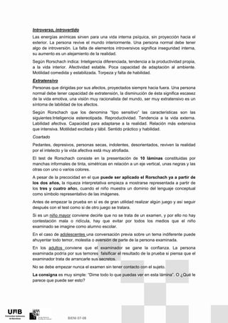 Introverso, introvertido
Las energías anímicas sirven para una vida interna psíquica, sin proyección hacia el
exterior. La persona revive el mundo interiormente. Una persona normal debe tener
algo de introversión. La falta de elementos introversivos significa inseguridad interna,
su aumento es un alejamiento de la realidad.
Según Rorschach indica: Inteligencia diferenciada, tendencia a la productividad propia,
a la vida interior. Afectividad estable. Poca capacidad de adaptación al ambiente.
Motilidad comedida y estabilizada. Torpeza y falta de habilidad.
Extratensivo
Personas que dirigidas por sus afectos, proyectados siempre hacia fuera. Una persona
normal debe tener capacidad de extratensión, la disminución de ésta significa escasez
de la vida emotiva, una visión muy racionalista del mundo, ser muy extratensivo es un
síntoma de labilidad de los afectos.
Según Rorschach que los denomina “tipo sensitivo” las características son las
siguientes:Inteligencia estereotipada. Reproductividad. Tendencia a la vida externa.
Labilidad afectiva. Capacidad para adaptarse a la realidad. Relación más extensiva
que intensiva. Motilidad excitada y lábil. Sentido práctico y habilidad.
Coartado
Pedantes, depresivos, personas secas, indolentes, desorientados, reviven la realidad
por el intelecto y la vida afectiva está muy atrofiada.
El test de Rorschach consiste en la presentación de 10 láminas constituidas por
manchas informales de tinta, simétricas en relación a un eje vertical, unas negras y las
otras con uno o varios colores.
A pesar de la precocidad en el que puede ser aplicado el Rorschach ya a partir de
los dos años, la riqueza interpretativa empieza a mostrarse representada a partir de
los tres y cuatro años, cuando el niño muestra un dominio del lenguaje conceptual
como símbolo representativo de las imágenes.
Antes de empezar la prueba en sí es de gran utilidad realizar algún juego y así seguir
después con el test como si de otro juego se tratara.
Si es un niño mayor conviene decirle que no se trata de un examen, y por ello no hay
contestación mala o ridícula, hay que evitar por todos los medios que el niño
examinado se imagine como alumno escolar.
En el caso de adolescentes una conversación previa sobre un tema indiferente puede
ahuyentar todo temor, molestia o aversión de parte de la persona examinada.
En los adultos conviene que el examinador se gane la confianza. La persona
examinada podría por sus temores falsificar el resultado de la prueba si piensa que el
examinador trata de arrancarle sus secretos.
No se debe empezar nunca el examen sin tener contacto con el sujeto.
La consigna es muy simple: “Dime todo lo que puedas ver en esta lámina”. O ¿Qué le
parece que puede ser esto?
 