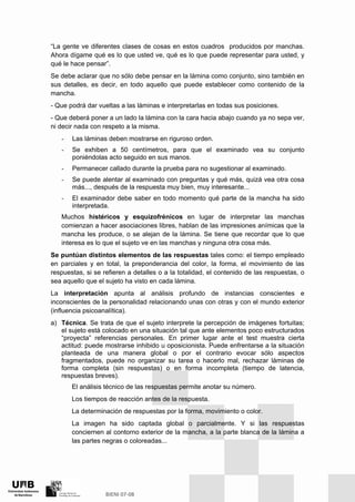 “La gente ve diferentes clases de cosas en estos cuadros producidos por manchas.
Ahora dígame qué es lo que usted ve, qué es lo que puede representar para usted, y
qué le hace pensar”.
Se debe aclarar que no sólo debe pensar en la lámina como conjunto, sino también en
sus detalles, es decir, en todo aquello que puede establecer como contenido de la
mancha.
- Que podrá dar vueltas a las láminas e interpretarlas en todas sus posiciones.
- Que deberá poner a un lado la lámina con la cara hacia abajo cuando ya no sepa ver,
ni decir nada con respeto a la misma.
- Las láminas deben mostrarse en riguroso orden.
- Se exhiben a 50 centímetros, para que el examinado vea su conjunto
poniéndolas acto seguido en sus manos.
- Permanecer callado durante la prueba para no sugestionar al examinado.
- Se puede alentar al examinado con preguntas y qué más, quizá vea otra cosa
más..., después de la respuesta muy bien, muy interesante...
- El examinador debe saber en todo momento qué parte de la mancha ha sido
interpretada.
Muchos histéricos y esquizofrénicos en lugar de interpretar las manchas
comienzan a hacer asociaciones libres, hablan de las impresiones anímicas que la
mancha les produce, o se alejan de la lámina. Se tiene que recordar que lo que
interesa es lo que el sujeto ve en las manchas y ninguna otra cosa más.
Se puntúan distintos elementos de las respuestas tales como: el tiempo empleado
en parciales y en total, la preponderancia del color, la forma, el movimiento de las
respuestas, si se refieren a detalles o a la totalidad, el contenido de las respuestas, o
sea aquello que el sujeto ha visto en cada lámina.
La interpretación apunta al análisis profundo de instancias conscientes e
inconscientes de la personalidad relacionando unas con otras y con el mundo exterior
(influencia psicoanalítica).
a) Técnica. Se trata de que el sujeto interprete la percepción de imágenes fortuitas;
el sujeto está colocado en una situación tal que ante elementos poco estructurados
“proyecta” referencias personales. En primer lugar ante el test muestra cierta
actitud: puede mostrarse inhibido u oposicionista. Puede enfrentarse a la situación
planteada de una manera global o por el contrario evocar sólo aspectos
fragmentados, puede no organizar su tarea o hacerlo mal, rechazar láminas de
forma completa (sin respuestas) o en forma incompleta (tiempo de latencia,
respuestas breves).
El análisis técnico de las respuestas permite anotar su número.
Los tiempos de reacción antes de la respuesta.
La determinación de respuestas por la forma, movimiento o color.
La imagen ha sido captada global o parcialmente. Y si las respuestas
conciernen al contorno exterior de la mancha, a la parte blanca de la lámina a
las partes negras o coloreadas...
 