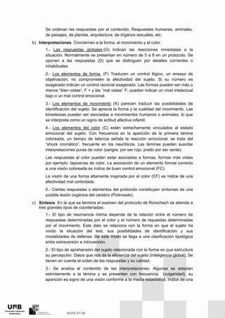 Se ordenan las respuestas por el contenido: Respuestas humanas, animales,
de paisajes, de plantas, arquitectura, de órganos sexuales, etc.
b) Interpretaciones. Conciernen a la forma, el movimiento y el color.
1.- Las respuestas globales.(G) Indican las reacciones inmediatas a la
situación. Normalmente se presentan en número de 5 a 8 en un protocolo. Se
oponen a las respuestas (D) que se distinguen por detalles corrientes o
inhabituales.
2.- Los elementos de forma. (F) Traducen un control lógico, un ensayo de
objetivación, no comprometen la afectividad del sujeto. Si su número es
exagerado indican un control racional exagerado. Las formas pueden ser más o
menos “bien vistas“, F + y las ”mal vistas” F- pueden indicar un nivel intelectual
bajo o un mal control emocional.
3.- Los elementos de movimiento (K) parecen traducir las posibilidades de
identificación del sujeto. Se aprecia la forma y la cualidad del movimiento. Las
kinestesias pueden ser asociadas a movimientos humanos o animales, lo que
se interpreta como un signo de actitud afectiva infantil.
4.- Los elementos del color (C) están estrechamente vinculados al estado
emocional del sujeto. Con frecuencia en la aparición de la primera lámina
coloreada, un tiempo de latencia señala la reacción emocional: se trata del
“shock cromático”, frecuente en los neuróticos. Las láminas pueden suscitar
interpretaciones puras de color (sangre, por ser rojo, prado por ser verde).
Las respuestas al color pueden estar asociadas a formas, formas más vistas
por ejemplo: tapicerías de color. La asociación de un elemento formal correcto
a una visión coloreada es índice de buen control emocional (FC).
La visión de una forma altamente inspirada por el color (CF) es índice de una
afectividad mal controlada.
5.- Ciertas respuestas o elementos del protocolo constituyen síntomas de una
posible lesión orgánica del cerebro (Piotrowski).
c) Síntesis. En la que se termina el examen del protocolo de Rorschach se atiende a
tres grandes tipos de coordenadas:
1.- El tipo de resonancia íntima depende de la relación entre el número de
respuestas determinadas por el color y el número de repuestas determinadas
por el movimiento. Este dato se relaciona con la forma en que el sujeto ha
vivido la situación del test, sus posibilidades de identificación y sus
modalidades de defensa. De este modo se llega a una clasificación tipológica
entre extraversión e introversión.
2.- El tipo de aprehensión del sujeto relacionada con la forma en que estructura
su percepción. Datos que nos da la eficiencia del sujeto (inteligencia global). Se
tienen en cuenta el orden de las respuestas y su calidad.
3.- Se analiza el contenido de las interpretaciones. Algunas se adaptan
estrictamente a la lámina y se presentan con frecuencia (vulgaridad), su
aparición es signo de una visión conforme a la media estadística, índice de una
 