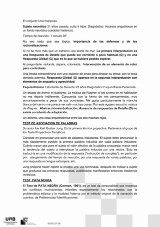 El conjunto Una mariposa
Sujeto neurótico 31 años casado, culto 4 hijos. Diagnóstico: Accesos angustiosos en
un fondo neurótico (carácter histérico).
Tiempo de reacción: 1 minuto 20”
No veo nada que sea lógico. Importancia de las defensas y de las
racionalizaciones.
Si no se mira más que un extremo una araña de mar. La primera interpretación es
una Respuesta de Detalle que puede ser corriente o poco habitual (D) y no una
Respuesta Global (G) que es lo que se hubiera podido esperar.
Al preguntarle: redonda, áspera, coloreada. Intervención de un elemento de color
pero controlado.
Una bestia extraordinaria con una especie de pinza para atrapar su presa; con la boca
dentada además. Respuesta Global (G) aparece en la segunda interpretación con
elementos de angustia y agresividad.
Esquizofrénico Estudiante de Derecho 22 años Diagnóstico Esquizofrenia Paranoide.
Un estado de ánimo: el dualismo. La música de Wagner; si los tuviera en mi habitación
no me dejaría indiferente. Concuerda con la forma de mis pensamientos, muy
armoniosamente a pesar de sus contrastes. Me gusta particularmente la mancha
blanca del centro me parece ver salir muchas cosas. Por este agujero escucho música
de Wagner. Abstracción-simbolización. Ausencia de respuestas de Detalle (D) no
existe un intento de adaptación.
Un abismo, una cosa arquitectónica entre las dos machas rojas.
TEST DE ASOCIACIÓN DE PALABRAS
Su autor fue Karl Gustav Jung. Es la primera técnica proyectiva. Pertenece al grupo de
los Tests Proyectivos Temáticos.
Consiste en pronunciar una serie de palabras inductoras. El sujeto debe pronunciar lo
más rápidamente posible la primera palabra inducida por cada palabra inductora.
Cuánto mayor sea para el sujeto el valor afectivo de la palabra propuesta, mayor será
la tendencia del sujeto a reemplazar la palabra inducida por una neutra. Esto se
traduciría en una modificación de la respuesta (“indicación de complejo”), en particular
por: alargamiento del tiempo de reacción, por una respuesta de varias palabras, por
una respuesta en lengua extranjera, etc.
Jung propone hacer repetir la prueba una vez terminada, después de indicar a sujeto
que produzca las primeras respuestas, pudiéndose manifestarse entonces trastornos
mnésicos.
TEST PATA NEGRA
El Test de PATA NEGRA (Corman, 1961), es un test de personalidad que investiga
los conflictos inconscientes infantiles especialmente los relacionados con la
problemática edípica y la rivalidad fraterna por el método original de la narración de
cuentos, de Preferencias/ Identificaciones.
 