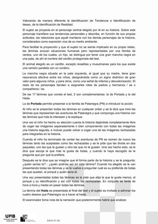 Valorando de manera diferente la identificación de Tendencia e Identificación de
deseo, de la identificación de Realidad.
El sujeto se proyecta en el personaje central elegido por él en su historia. Sobre este
personaje transfiere sus tendencias personales y describe, en función de sus propias
actitudes, las relaciones que aquél mantiene con los demás personajes de la historia,
considerados como expresión viva de su medio ambiente.
Para facilitar la proyección y que el sujeto no se sienta implicado en su propio relato,
las láminas evocan situaciones humanas pero representadas por una familia de
cerdos, uno de los cuales, un hijo, se distingue por tener una gran mancha negra en
una pata, de ahí el nombre del cerdito protagonista del test.
El animal elegido es un cerdito, excepto israelitas y musulmanes para los que existe
una versión paralela con un cordero.
La mancha negra situada en la pata izquierda, al igual que su madre, tiene gran
resonancia afectiva entre los niños, designándola como un signo distintivo de gran
valor para algunos niños, y para otros, como una señal de infamia y desvalorización. El
resto de los personajes tienden a asignarles roles de padres y hermanos / as o
compañeros / as.
De las 17 láminas que consta el test, 2 son complementarias: la de Portada y la del
Hada.
La de Portada permite presentar a la familia de Patanegra (PN) e introducir la acción.
Al niño se le presentan todas las láminas en cualquier orden y se le dice que mire las
láminas que representan las aventuras de Patanegra y que componga una historia con
las láminas que más le interesen y la explique.
Una vez el niño ha hecho su elección cuenta la historia dejándole completamente libre
de coger las imágenes separadamente o bien componiendo con todas las imágenes
una historia seguida, e incluso puede volver a coger una de las imágenes rechazadas
para integrarlas en la historia.
Cuando el niño ha terminado de contar las aventuras de PN se reúnen de nuevo las
láminas tanto las aceptadas como las rechazadas y se le pide que las divida en dos
paquetes, uno las que le gustan y otro las que no le gustan. Una vez hecho esto, se le
dice que escoja la que más le gusta de todas, y cuando la haya escogido se le
pregunta que por qué la prefiere.
Después se le dice que se imagine que él forma parte de la historia y se le pregunta:
¿quién serías tú? ; ¿quién podrías ser en esta lámina? Cuando ha elegido se le van
presentando todas las láminas y se le vuelve a preguntar cuál es su preferida de todas
las que quedan, el porqué y quién seria él.
Una vez presentadas todas las láminas se le pide que elija la que le guste menos, el
porqué y su identificación y así con todas las rechazadas. En conjunto se tarda de
hora a hora y media en pasar todas las láminas.
La lámina del Hada es presentada al final del test y el sujeto es invitado a adivinar los
cuatro deseos que Patanegra va a hacer al hada.
El examinador toma nota de la narración que posteriormente habrá que analizar.
 