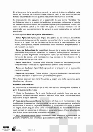 En el transcurso de la narración en general y a partir de la intencionalidad de cada
lámina en particular, el examinador debe observar como el niño trata los grandes
temas y las grandes tendencias que más frecuentemente mueven la conducta
Su interpretación debe apoyarse en la descripción de cada lámina / temática y la
conflictiva que explora, el análisis de las láminas aceptadas o rechazadas, el método
de preferencias/identificaciones, las preguntas dirigidas y las preguntas de síntesis, así
como la conducta verbal y no verbal del sujeto, la conducta interactiva con el
examinador y un buen conocimiento del test y de la teoría psicoanalítica por parte del
examinador.
Citamos algunos temas de especial trascendencia:
- Temas Agresivos: Agresividad dirigida a los padres o a los hermanos. El conflicto
dependencia-independencia. La seguridad personal del niño le permite satisfacer su
tendencia a crecer, que se manifiesta en la tendencia al desprendimiento. A la
inversa, la inseguridad personal se manifiesta en las tendencias a la permanencia y
a la regresión a la madre.
- Temas de Culpabilidad: La culpabilidad depende de la presión del superyo que
impide dirigir la agresividad hacia fuera. La represión de la agresividad resulta muy
dolorosa y acaba dirigiéndose hacia el propio sujeto, que se describe como malo y
merecedor de castigo. Una manifestación muy concreta es la valoración de la
mancha negra como signo de culpa.
- Temas de Oralidad: Temas de recibir afecto en una relación afectiva tan primitiva
como el mamar; o temas de una agresividad tan primitiva como el morder.
- Temas de Analidad: Agresividad expresada en el ensuciar o en la evacuación
intestinal o vesical.
- Temas de Sexualidad: Temas edípicos, juegos de tendencias a la realización
personal a través de la identificación y rivalidad con los padres.
Otros temas aparecen con menor frecuencia y exigen una cierta experiencia para
identificarlos y valorarlos.
Reglas de Interpretación:
La valoración de la interpretación que el niño hace de cada lámina puede realizarse a
partir de cuatro grandes reglas:
1ª. Regla de Originalidad- Es la regla fundamental: cualquier tema que por su
originalidad se desvíe del tema esperado, del tema trivial, debe considerarse como
significativo de algún problema.
2ª. Regla de la Resonancia Afectiva- La reacción afectiva puede manifestarse en dos
modalidades: la extravertida y la introvertida. La primera se acompaña de una fuerte
expresión de la tendencia cargada de emotividad, y se caracteriza por vivas muestras
de alegría, pasión, disgusto o una fuerte conmoción afectiva. La modalidad introvertida
suele consistir en reacciones de inhibición, y se caracteriza por el largo silencia ante
una lámina, una voz apagada o un arrebato de tristeza.
3ª. Regla de la Defensa más fuerte- Una defensa fuerte es siempre significativa de un
problema importante. Las tendencias que suscitan los conflictos más fuertes son, en
 
