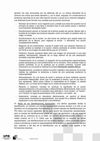 general, las más censuradas por las defensas del yo. La misma intensidad de la
censura nos indica que existe represión y, por lo tanto, angustia. En consecuencia la
tendencia reprimida es la que más importa conocer a causa de su reacción patógena.
Las defensas toman formas muy variadas que es preciso reconocer.
- Rechazo de la lámina: es la negación pura y simple que actúa de acuerdo con el
principio de placer y que lleva a rechazar todo lo que pueda causar o reactivar
una frustración demasiado fuerte.
- Escotomización parcial: el rechazo de la lámina puede ser parcial, afectar sólo a
la parte de la imagen que produce angustia, como si el sujeto no quisiera verla, la
niega, no existe.
- Escotomización de la acción: es otra forma de rechazo que acepta todos los
elementos de la lámina, pero negando la acción o afirmando una acción
completamente distinta.
- Negación de los sentimientos: cuando el sujeto ante una situación dolorosa no
puede cambiar la realidad ni la acción, intenta cambiarle el sentido emocional:
así frente a una imagen de pelea afirma que es “en broma”.
- Inhibición: Supone quedarse fijado ante una imagen sin pronunciar ni una sola
palabra. Normalmente, después de un largo silencio se da una descripción
sometida a grandes defensas.
- Transformación en lo contrario: la negación de los sentimientos experimentados
puede expresarse por una transformación en lo contrario. Para controlar mejor la
pulsión prohibida, el yo la sustituye por la pulsión contraria. Cuando este
mecanismo se convierte en habitual se le llama formación reactiva del yo.
- Desplazamiento: consiste en atribuir la acción culpable a otra persona. Es el viejo
método de satisfacer la tendencia a través de otro personaje eludiendo la
responsabilidad.
- Racionalización: Es una forma de eludir o rechazar el tema mediante razones
puramente intelectuales. Dicen que no entienden la lámina, que no ven bien lo
que representa. Otras veces critican la materialidad de la imagen, la calidad
estética, etc. La crítica de la imagen es un medio de esquivar el tema.
- Relación a distancia: consiste en acentuar el significado de la acción
despersonalizando a los personajes y distanciándolos afectivamente. Esto ocurre
cuando aceptan describir la situación pero atribuida a “unos cerdos”, al “macho”,
a la “hembra” en lugar de personalizar a PN, al padre, a la madre, etc.
- Aislamiento: consiste en desvalorar afectivamente, en reprimir el afecto
conservando consciente la representación, que resulta fría y distante. Reduce la
explicación a una mera descripción o enumeración.
4ª. Regla de las Identificaciones Dominantes: una lámina agradable facilita la
identificación, al contrario una lámina desagradable provoca rechazo y el niño no se
identifica con el protagonista. Normalmente un número elevado de identificaciones con
PN indica una buena capacidad del yo para asumir las situaciones representadas,
pero un exceso de identificaciones puede ser signo de narcisismo o de una especial
rigidez del yo, síntomas de un yo débil. Un número de identificaciones inferior a la
media (menos de 6 o 7) indica que se culpabiliza de la mayoría de temas
representados. Las identificaciones con los cerditos blancos u otros personajes suelen
indicar la tendencia a eludir la responsabilidad de la acción o a identificaciones de otro
tipo, edípicas o del tipo de la identificación con el agresor, muy ligadas a las
formaciones reactivas.
 