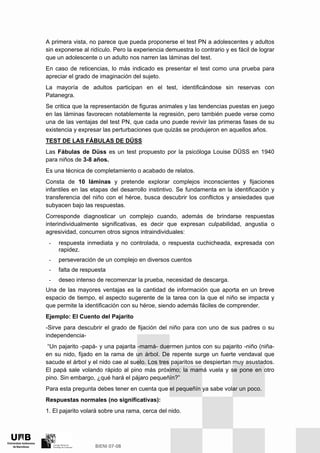 A primera vista, no parece que pueda proponerse el test PN a adolescentes y adultos
sin exponerse al ridículo. Pero la experiencia demuestra lo contrario y es fácil de lograr
que un adolescente o un adulto nos narren las láminas del test.
En caso de reticencias, lo más indicado es presentar el test como una prueba para
apreciar el grado de imaginación del sujeto.
La mayoría de adultos participan en el test, identificándose sin reservas con
Patanegra.
Se critica que la representación de figuras animales y las tendencias puestas en juego
en las láminas favorecen notablemente la regresión, pero también puede verse como
una de las ventajas del test PN, que cada uno puede revivir las primeras fases de su
existencia y expresar las perturbaciones que quizás se produjeron en aquellos años.
TEST DE LAS FÁBULAS DE DÜSS
Las Fábulas de Düss es un test propuesto por la psicóloga Louise DÜSS en 1940
para niños de 3-8 años.
Es una técnica de completamiento o acabado de relatos.
Consta de 10 láminas y pretende explorar complejos inconscientes y fijaciones
infantiles en las etapas del desarrollo instintivo. Se fundamenta en la identificación y
transferencia del niño con el héroe, busca descubrir los conflictos y ansiedades que
subyacen bajo las respuestas.
Corresponde diagnosticar un complejo cuando, además de brindarse respuestas
interindividualmente significativas, es decir que expresan culpabilidad, angustia o
agresividad, concurren otros signos intraindividuales:
- respuesta inmediata y no controlada, o respuesta cuchicheada, expresada con
rapidez.
- perseveración de un complejo en diversos cuentos
- falta de respuesta
- deseo intenso de recomenzar la prueba, necesidad de descarga.
Una de las mayores ventajas es la cantidad de información que aporta en un breve
espacio de tiempo, el aspecto sugerente de la tarea con la que el niño se impacta y
que permite la identificación con su héroe, siendo además fáciles de comprender.
Ejemplo: El Cuento del Pajarito
-Sirve para descubrir el grado de fijación del niño para con uno de sus padres o su
independencia-
“Un pajarito -papá- y una pajarita -mamá- duermen juntos con su pajarito -niño (niña-
en su nido, fijado en la rama de un árbol. De repente surge un fuerte vendaval que
sacude el árbol y el nido cae al suelo. Los tres pajaritos se despiertan muy asustados.
El papá sale volando rápido al pino más próximo; la mamá vuela y se pone en otro
pino. Sin embargo, ¿qué hará el pájaro pequeñín?”
Para esta pregunta debes tener en cuenta que el pequeñín ya sabe volar un poco.
Respuestas normales (no significativas):
1. El pajarito volará sobre una rama, cerca del nido.
 
