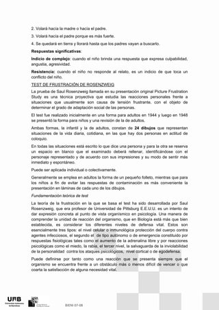2. Volará hacía la madre o hacía el padre.
3. Volará hacía el padre porque es más fuerte.
4. Se quedará en tierra y llorará hasta que los padres vayan a buscarlo.
Respuestas significativas:
Indicio de complejo: cuando el niño brinda una respuesta que expresa culpabilidad,
angustia, agresividad.
Resistencia: cuando el niño no responde al relato, es un indicio de que toca un
conflicto del niño.
TEST DE FRUSTRACIÓN DE ROSENZWEIG
La prueba de Saul Rosenzweig llamada en su presentación original Picture Frustration
Study es una técnica proyectiva que estudia las reacciones personales frente a
situaciones que usualmente son causa de tensión frustrante, con el objeto de
determinar el grado de adaptación social de las personas.
El test fue realizado inicialmente en una forma para adultos en 1944 y luego en 1948
se presentó la forma para niños y una revisión de la de adultos.
Ambas formas, la infantil y la de adultos, constan de 24 dibujos que representan
situaciones de la vida diaria, cotidiana, en las que hay dos personas en actitud de
coloquio.
En todas las situaciones está escrito lo que dice una persona y para la otra se reserva
un espacio en blanco que el examinado deberá rellenar, identificándose con el
personaje representado y de acuerdo con sus impresiones y su modo de sentir más
inmediato y espontáneo.
Puede ser aplicada individual o colectivamente.
Generalmente se emplea en adultos la forma de un pequeño folleto, mientras que para
los niños a fin de evitar las respuestas de contaminación es más conveniente la
presentación en láminas de cada uno de los dibujos.
Fundamentación teórica de test
La teoría de la frustración en la que se basa el test ha sido desarrollada por Saul
Rosenzweig, que era profesor de Universidad de Pittsburg E.E.U.U. es un intento de
dar expresión concreta al punto de vista organísmico en psicología. Una manera de
comprender la unidad de reacción del organismo, que en Biología está más que bien
establecida, es considerar los diferentes niveles de defensa vital. Estos son
esencialmente tres tipos: el nivel celular o inmunológica protección del cuerpo contra
agentes infecciosos, el segundo el de tipo autónomo o de emergencia constituido por
respuestas fisiológicas tales como el aumento de la adrenalina libre y por reacciones
psicológicas como el miedo, la rabia, el tercer nivel, la salvaguarda de la inviolabilidad
de la personalidad contra los ataques psicológicos, nivel cortical o de egodefensa.
Puede definirse por tanto como una reacción que se presenta siempre que el
organismo se encuentra frente a un obstáculo más o menos difícil de vencer o que
coarta la satisfacción de alguna necesidad vital.
 