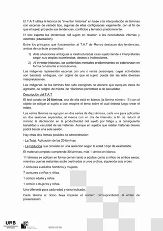 El T.A.T utiliza la técnica de “inventar historias” en base a la interpretación de láminas
con escenas de variado tipo, algunas de ellas configuradas vagamente, con el fin de
que el sujeto proyecte sus tendencias, conflictos y temática predominante.
El test explora las tendencias del sujeto en relación a las necesidades internas y
externas (adaptación).
Entre los principios que fundamentan al T.A.T de Murray destacan dos tendencias,
ambas de carácter proyectivo:
1) Ante situaciones ambiguas o inestructuradas casa sujeto tiende a interpretarlas
según sus propias experiencias, deseos e inclinaciones.
2) Al inventar historias, los contenidos mentales predominantes se exteriorizan en
forma consciente e inconsciente.
Las imágenes representan escenas con uno o varios personajes, cuyas actividades
son bastante ambiguas, con objeto de que el sujeto pueda dar las más diversas
interpretaciones.
Las imágenes de las láminas han sido escogidas de manera que evoquen ideas de
agresión, de peligro, de miedo, de relaciones parentales o de sexualidad.
Descripción del T.A.T
El test consta de 20 láminas, una de ella está en blanco (la lámina número 16) con el
objeto de obligar al sujeto a que imagine el tema sobre el cual deberá luego crear el
relato.
Las veinte láminas se agrupan en dos series de diez láminas, cada una para aplicarlas
en dos sesiones separadas, al menos con un día de intervalo; a fin de reducir al
mínimo la declinación en la productividad del sujeto por fatiga y la consiguiente
banalidad y vacuidad de las historias. Aunque en sujetos que relatan historias breves
podrá bastar una sola sesión.
Hay otras dos formas posibles de administración:
- La Total. Aplicación de las 20 láminas.
- La Reducida que consiste en una selección según la edad o tipo de examinado.
El material completo comprende 30 láminas, más 1 lámina en blanco.
11 láminas se aplican en forma común tanto a adultos como a niños de ambos sexos,
mientras que las restantes están destinadas a unos u otros, siguiendo este orden:
7 comunes a adultos hombres y mujeres.
7 comunes a niños y niñas.
1 común adulto y niños.
1 común a mujeres y niñas.
Una diferente para cada edad y sexo indicado.
Cada lámina al dorso lleva impreso el número correspondiente al orden de
presentación.
 