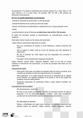 Se agrega M o H cuando es específica para varones adultos. B o V para niños. F o M
para mujeres y G o N para niñas. Por ejemplo: MB, FG. MF y BG señalan las
diferentes combinaciones.
El T.A.T se puede administrar en tres formas:
-Individual: administra el examinador, la más apropiada.
-Autoadministración de la prueba por parte del sujeto.
-Grupal: las historias son elaboradas en colaboración por un grupo pequeño como
unidad.
La administración de las 20 láminas no debe llevar más de 90 a 120 minutos.
El papel del psicólogo durante la administración es esencialmente neutral, no
sugestiva.
Éste debe mostrar interés por los relatos del examinado.
Según Stein el examinador debe tener en cuenta:
- Que sus comentarios se ajusten al nivel intelectual y estado emocional del
sujeto.
- Que el sujeto no infiera cuál es el tipo de historias que más agradaría al
examinador.
- No dar a entender de modo alguno que las respuestas son correctas o
incorrectas.
- No sugerir cómo considera las preguntas del paciente.
Según diversos autores (Stein, Rapaport, Bellack), casos en los que se puede
reclamar la intervención del examinador y la forma de proceder ante éstos son los
siguientes:
Preguntas del sujeto:
- Pide ayuda. Este pide una historia de ejemplo antes de iniciar la prueba, se le
contesta que empiece sin ella que seguramente no lo necesitará.
- Pide explicación. Si el sujeto pregunta acerca de la naturaleza de los objetos
de las láminas, por ejemplo escopeta en la lámina 8. Se le dirá puede ser
cualquier cosa que usted prefiera.
- Preguntas imprevistas. El examinador frente a éstas deberá contestar con
discreción.
Incumplimiento de la consigna:
- Por descripciones y omisiones.
Se insta a que invente una historia. También se aconseja someter al sujeto a
preguntas a fin de salvar los aspectos omitidos. ¿Qué esta sucediendo?
¿Cuáles son los sentimientos y pensamientos de los personajes?
- Por dificultades de ideación.
Debido a dificultades del sujeto para movilizar su contenido ideacional (por
pobreza básica de ideación, rigidez extrema, inercia depresiva, extrema
 