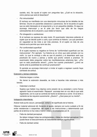 cautela, etc). Se ayuda al sujeto con preguntas tipo. ¿Cuál es la situación,
cómo piensa que será el desenlace?
- Por minuciosidad
El rechazo se manifiesta con una descripción minuciosa de los detalles de las
láminas. Ocurre en pacientes obsesivos o paranoicos. Se le recuerda al sujeto
que se está interesado en el argumento y no en pequeños detalles. Si sigue se
aconseja interrumpir y se le pide por favor que sólo dé los rasgos
sobresalientes de la situación y que relate la historia.
- Por divagación o vacilaciones
Si el rechazo se expresa de este modo. El examinador interviene pidiendo al
sujeto que se decida quién o cuál y que continúe la historia. Los que persisten
en vaguedad se les insta a ser más precisos. Si el sujeto ve más de una
historia se le permite que narre las dos.
- Por conformidad superficial
Si el sujeto expresa su negativa en forma de “conformidad superficial con las
instrucciones”. Por ejemplo: “La historia es un chico que está sentado con su
violín. Lo que le condujo a ella es que él practicó y el desenlace será que
practicará de nuevo y piensa y siente que pronto volverá a practicar. El
examinador debe preguntar sobre las manifestaciones anteriores tipo: -¿Por
qué no está practicando ahora?, ¿cómo fue cuando practicaba?, ¿cómo se
siente ante la posibilidad de continuar practicando?
Si persiste se aconseja interrumpir e invitar al sujeto a regresar cuando haya
cambiado de actitud.
Extensión y tiempo indebidos:
- Historias largas o cortas.
No tienen la extensión deseable, se insta a hacerlas más extensas o más
breves.
- Celeridad o lentitud
Sujetos que hablan muy deprisa como presión de su ansiedad o como franca
agresión hacia el examinador. Rapaport aconseja leer en voz alta lo que está
registrando, con lo cual se controla de hecho la tendencia a correr. Si es lento o
vacilante se les requiere suavemente: ¿Bueno? , ¿Qué pasa por su mente?..
Indagación intermitente:
Aclarar todo punto oscuro, perceptual, verbal o de significado de la historia.
Obtener material adicional útil, forzando el ajuste, siempre con sumo cuidado a fin de
evitar resistencias o sospechas, del sujeto a las instrucciones y determinando qué
partes de la lámina no fue vista o fueron vistas y no empleadas por él.
- Falta de claridad perceptual.
Se deben indagar todas las ambigüedades y faltas de claridad perceptual. Esto
puede llevar al descubrimiento de distorsiones siempre significativas.
- Falta de claridad verbal.
 