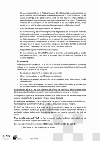 El caso más simple es el “lapsus linguae”. El método más sencillo consiste en
repetir la frase inmediatamente producida la parte de la oración en duda. Si el
sujeto la corrige, debe considerarse como un fallo neurótico momentáneo, si
persiste debe sospecharse una desorganización neurótica mayor. Si el lapsus
consiste en la alteración de la pronunciación o de la palabra misma, debe
repetirse no sólo la palabra sino también expresarse: ¿Qué quiere decir?
- Falta de claridad en el significado de las historias.
Es la más difícil y de enorme importancia diagnóstica, en especial en historias
totalmente carentes de coherencia que sólo presentan adultos muy enfermos o
psicosis infantiles. La aclaración lograda es inversamente proporcional al grado
de desorganización. El sujeto usa las preguntas del examinador para perderse
en divagaciones o temas nuevos. Cuando a causa de una distorsión perceptual
el sujeto alude a figuras inexistentes, ello puede ser índice de falta de claridad
perceptual, cuya presencia debe ser cuidadosamente evaluada.
- Pregunta final para obtener material adicional.
El procedimiento de Mira (1954) quien al terminar cada relato, pide al sujeto
que ponga un título, con vistas a someter luego la serie así obtenida a un
análisis especial.
La encuesta:
No todos los que utilizan el T.A.T utilizan la técnica de la encuesta final. Murray la
esboza en su manual al indicar que es conveniente averiguar la fuente del material
brindado en los relatos. Se indagará:
- La causa que determinó la elección de cada relato.
- Si hay conciencia de la identificación con el héroe.
- Si los otros personajes corresponden en la realidad a seres relacionados con la
vida del sujeto.
- El motivo de toda distorsión perceptual, solicitando aclaraciones y detalles que
se hubieran omitido o no estuvieran claros en los relatos.
En el análisis del T.A.T no sólo se tienen en cuenta las historias y descripciones de la
lámina sino también la conversación o conducta del sujeto, durante la prueba.
Se le pide al sujeto que se imagine un tema que relate lo que ha pasado antes de la
escena representada, lo que pasa y lo que pasará después.
La hipótesis de base es que el sujeto debe “proyectar” sobre un héroe de la historia,
las reacciones que él mismo hubiera tenido en circunstancias que imagina.
El T.A.T se utiliza mucho y a pesar de su gran difusión carece de una técnica de
estricta valoración objetiva, ya que por estar orientado hacia la exploración individual y
profunda, rechaza todo intento de estandarización, así pues la valoración del test es
difícil.
Para la valoración del T.A.T se han propuesto muchos sistemas interpretativos, su
variedad indica que ninguno es satisfactorio.
Los autores del test proponen como técnica de interpretación del estudio:
1) Del héroe al cual se identifica el sujeto.
 