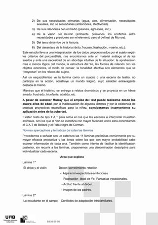 2) De sus necesidades primarias (agua, aire, alimentación, necesidades
sexuales, etc.) o secundarias (ambiciones, afectividad).
3) De sus relaciones con el medio (pasivas, agresivas, etc.).
4) De la visión del mundo (ambiente, presiones, los conflictos entre
necesidades y presiones son el elemento central del test de Murray).
5) Del tema dinámico de la historia.
6) Del desenlace de la historia (éxito, fracaso, frustración, muerte, etc.).
Este estudio lleva a una interpretación de los datos proporcionados por el sujeto según
los criterios del psicoanálisis, nos encontramos ante un material análogo al de los
sueños y ante una necesidad de un abordaje intuitivo de la situación: la aprehensión
más o menos lógica del mundo, la estructura del Yo, las formas de relación con los
objetos exteriores, el modo de pensar, la tonalidad afectiva son elementos que se
“proyectan” en los relatos del sujeto.
Así un esquizofrénico ve la lámina como un cuadro o una escena de teatro, no
participa en la acción, construye un mundo trágico, cuyo carácter extravagante
destaca él mismo.
Mientras que el histérico se entrega a relatos dramáticos y se proyecta en un héroe
amado, frustrado, triunfante, abatido, etc.
A pesar de sostener Murray que el empleo del test puede realizarse desde los
cuatro años de edad, por la inadecuación de algunas láminas y por la existencia de
pruebas proyectivas específicas para la niñez, consideramos inconveniente su
aplicación antes de la pubertad.
Existen tests de tipo T.A.T para niños en los que las escenas a interpretar muestran
animales, con los que el niño se identifica con mayor facilidad, entre ellos encontramos
el C.A.T de Bellack y el Pata Negra de Corman.
Normas aperceptivas y temáticas de todas las láminas
Procedemos a señalar con un asterisco las 11 láminas preferidas comúnmente por su
mayor eficacia productiva y las áreas sobre las que con mayor probabilidad cabe
esperar información de cada una. También como intento de facilitar la identificación
posterior, sin recurrir a las láminas, proponemos una denominación descriptiva para
individualizar cada escena.
Area que explora
Lámina 1*
El chico y el violín Deber: sometimiento-rebelión
- Aspiración-expectativa-ambiciones
Frustración- Ideal de Yo- Fantasías vocacionales.
- Actitud frente al deber.
- Imagen de los padres.
Lámina 2*
La estudiante en el campo Conflictos de adaptación-intrafamiliares.
 
