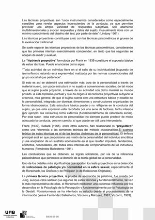 Las técnicas proyectivas son “unos instrumentos considerados como especialmente
sensibles para revelar aspectos inconscientes de la conducta, ya que permiten
provocar una amplia variedad de respuestas subjetivas, son altamente
multidimensionales y evocan respuestas y datos del sujeto, inusualmente ricos con un
mínimo conocimiento del objetivo del test, por parte de éste” (Lindzey 1961)
Las técnicas proyectivas constituyen junto con las técnicas psicométricas el grueso de
la evaluación tradicional.
Se suele separar las técnicas proyectivas de las técnicas psicométricas, considerando
que las primeras intentan esencialmente comprender, en tanto que las segundas se
ocupan de medir y evaluar.
La “hipótesis proyectiva” formulada por Frank en 1939 constituye el supuesto básico
de estas técnicas. Puede enunciarse como sigue:
“Toda actividad de un individuo lleva en si el sello de su individualidad (supuesto de
isomorfismo), estando esta expresividad matizada por las normas convencionales del
grupo social al que pertenece”.
Si esto es así se obtendrá una estimación más pura de la personalidad a través de
material nuevo, con poca estructura y no sujeto a convenciones sociales, de tal modo
que el sujeto pueda proyectar, a través de su actividad con dicho material su mundo
privado. A esta hipótesis puntual y que da origen a las técnicas proyectivas subyace la
creencia, más general, de que el sujeto cuenta con una estructura básica y estable de
la personalidad, integrada por diversas dimensiones y construcciones organizadas de
forma idiosincrásica. Esta estructura básica puede o no reflejarse en la conducta del
sujeto, ya que esta expresión está recortada por una serie de factores, tanto internos
(por ejemplo: las censuras) como externos (fundamentalmente de naturaleza social).
Por esta razón esta estructura de personalidad no siempre puede predecir de modo
adecuado la conducta, pero en cambio, sí que puede ser útil para interpretarla.
Frank (1939), Bellack (1965), entre otros autores, han relacionado lo “proyectivo”
como una referencia a las corrientes teóricas del método psicoanalítico.El sustrato
teórico de estas técnicas es el de las teorías dinámicas de la personalidad. El énfasis
principal está en que proporciona una visión de la personalidad del individuo sincrática
y una aceptación de un sustrato inconsciente en el que residen impulsos, tendencias,
conflictos, necesidades, etc, todas ellas inferidas del comportamiento de los individuos
humanos (Fernández Ballesteros 1981).
Las conclusiones que se obtienen, se logran sobretodo, por vía de la inferencia
psicodinámica que pertenece al dominio de la teoría global de la personalidad.
Uno de los detalles más significativos que aportan los tests proyectivos es la detección
de indicadores de patología y/o normalidad en la esfera sexual, especialmente el
de Rorschach, los Gráficos y de Philipson (o de Relaciones Objetales).
La primera técnica proyectiva, la prueba de asociación de palabras, fue creada por
Jung, aunque cabe señalar que algunas de estas técnicas y fundamentalmente, tal vez
la más representativa de ellas, el Rorschach recibieron una poderosa influencia por los
desarrollos en la Psicología de la Percepción y fundamentalmente por la Psicología de
la Gestalt. Posteriormente se ha intentado su estudio desde el procesamiento de la
información (véase Fernández Ballesteros, Vizcarro y Márquez, 1981; Vizcarro, 1983).
 