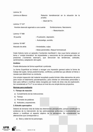 Lámina 16
Lámina en Blanco Relación transferencial en la situación de la
prueba.
- Ideal del Yo.
Lámina 17 VH*
Hombre desnudo agarrado a una cuerda Exhibicionismo. Narcisismo.
- Masturbación.
Lámina 17 NM
El puente - Frustración, depresión.
- Autocastigo, suicidio.
Lámina 18 HM*
Atacado de atrás - Ansiedades, culpa.
- Ideas paranoides. Ataque homosexual.
Cada historia narra un episodio (“contenido manifiesto”), tras cuya trama subyace un
tema o “unidad dramática” de necesidades y reacciones de los personajes ante las
presiones (“contenido esencial”), que denuncian las tendencias, actitudes,
sentimientos y adaptación del sujeto.
Análisis:
Puede efectuarse de forma superficial o profunda.
La forma Superficial se limitará a recoger una impresión general sobre la forma de
trabajo del sujeto, temas predominantes, conflictos y problemas que afectan al héroe o
causas que determinan su conducta.
Una simple inspección del material recopilado puede brindar útiles elementos de juicio
para iniciar el tratamiento psicoterapéutico, para orientar en entrevistas personales o
bien para ratificar o rectificar datos recogidos por medio de otras vías de exploración.
Así considerado el T.A.T no se reduce al nivel de una simple técnica proyectiva.
Normas para analizarlo:
1.- Tiempo de reacción
a) Cumplimiento de las instrucciones
b) Tiempo
c) Promedio de palabras
d) Actitudes y expresiones
2.-Estudio aperceptivo
Deberá de tomarse nota de todas las distorsiones perceptuales, porque constituyen la
evidencia de la intervención de las estimulaciones profundas e inconscientes que
alteran y modifican el aspecto objetivo de la percepción. Se considerarán las
alteraciones que corresponden a:
a) Sexo y edad de los personajes.
 