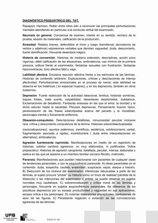 DIAGNÓSTICO PSIQUIÁTRICO DEL TAT.
Rapaport, Harrison, Rotter entre otros dan a reconocer las principales perturbaciones
mentales atendiendo en particular a la conducta verbal del examinado.
Neurosis en general. Conciencia de examen, interés en su sentido, rechazo de la
prueba, elusión de materiales, calificación de la producción.
Ansiedad. Relatos breves, defendidos al inicio y luego dramáticos( abundancia de
verbos y adjetivos) expresiones verbales que denotan vaguedad, duda, desconcierto,
fuerte identificación, frecuente desenlace trágico.
Histeria de conversión. Historias de mediana extensión, descriptivas, acción poco
vigorosa, débil calificación de las situaciones, ambivalencia, uso mínimo de la primera
persona, soltura frente al examinador, fantasías sexuales con frustración, fantasías
hipocondríacas, tono afectivo lábil y vago.
Labilidad afectiva. Excesiva reacción afectiva frente a los estímulos de las láminas.
Historias de contenido arbitrario. Explicaciones, críticas y descripciones de intensa
afectividad. Perturbaciones emocionales en el proceso de narrar, esta labilidad se
observa en los histéricos ( en especial mujeres), y en los depresivos, también en otros
trastornos.
Depresión. Fuerte restricción de la actividad ideacional, lentitud, historias sombrías,
toques tristes, mala suerte, culpabilidad, desenlaces desdichados, dubitativos.
Exclamaciones de desaliento. Fantasías ansiosas en las que el amor, la bondad y la
dicha saturan hasta la saciedad. Psicosis depresivas. Pensamiento ilusorio típico,
perseveración de las frases esterotipadas acerca del pecado y la moralidad,
personajes mental o físicamente enfermos.
Obsesión-compulsión. Descripciones detallistas, minuciosidad peculiar inclusive
rara, crítica y descontento compulsivos de la lámina. Historias sobreintelectualizadas
(racionalizaciones): asuntos polémicos, científicos, esotéricos, exhibicionismo verbal,
fragmentación asociada a rigidez, incertidumbre ( duda entre interpretaciones en
alternativa), ambivalencia.
Agresión fuertemente reprimida. Manifestaciones en medio de un repertorio de
historias, súbitos cambios agresivos, no muy elaborados, ni justificados. Índice
prepsicótico: Historias de agresión sangrienta, detallada, peculiar, intensa, elaborada o
sádica en las que se asesina a un miembro familiar cercano filicidio, matricidio.
Paranoia. Manifestaciones que pueden relacionarse con pacientes de cualquier clase
de tendencias paranoides, o con la esquizofrenia paranoide. A) ideas paranoides en el
contenido: duda, sospecha, cautela, evasividad, suspicacia, espía, ataque a traición.
B) Deducción de los motivos del examinador: inferencias rebuscadas a partir de las
láminas, el sujeto procura “probar” su historia como un trozo de realidad (pérdida de la
distancia) o las intenciones del examinador o artista, se puede observar en sujetos
normales muy cautelosos. C) sobremoralización y crítica moral de las láminas y
personajes, frecuente en sujetos esquizofrénicos paranoides. Se diferencia de los
psicóticos depresivos por su escasa productividad y vaguedad en sus aplicaciones,
escasa crítica a los personajes. D) notorias distorsiones preceptúales, confusiones de
sexo de las figuras. E) Persistente negación o evitación de las connotaciones
agresivas de las láminas
 