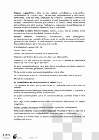 Proceso esquizofrénico. Falta de tono afectivo, contradicciones, incoherencias,
generalidades de contenido vago, formulaciones desconcertantes y redundantes,
confusiones, burla deliberada, introducción de contenidos, aprehensión del material
sensorial y fantaseado como perceptualmente real. Incapacidad de ajustarse a la
consigna, producción de historias que exceden a las láminas, enlace de las láminas
como si fueran una serie continua. Neologismos, propensión a la grandilocuencia en
forma jactanciosa y al deletreo espontáneo para el examinador..
Deficientes mentales. Material simplista, ingenuo, escaso, falta de fantasía, temas
agresivos, sentimientos de soledad, necesidad de afecto.
Psicosis infantiles. Incoherencia, contradicciones, ideas extravagantes,
verbalizaciones raras, repetición de frases, rimas sin sentido, amaneramiento verbal,
generalizaciones extremas. A nivel perceptual, omisiones, importantes distorsiones,
frecuente tematización de la violencia y de la muerte.
EJEMPLOS DE LÁMINAS DEL TAT
Lámina 1 Niño y violín
Lámina ideal para inciar la prueba. No es amenazante.
Produce un sentimiento de ensueño en adultos y en adolescentes.
Conduce a una fácil identificación del sujeto con el niño poniéndose en evidencia la
relación de éste con las figuras parentales.
Se ve la percepción del sujeto hacia éstas figuras como fueron percibidos, agresivos,
dominantes, serviciales, protectores, comprensivos.
No da cuenta si existe una relación especial con uno de ellos.
Se obtienen temas acerca el conflicto entre autonomía y sumisión, ante la autoridad.
Muy útil en adolescentes.
La necesidad que se pone de manifiesto es la de Logro.
Es importante ver como se logra el éxito en un nivel de fantasía o en un nivel de
realidad.
Respuestas sexuales simbólicas a esta lámina. Tocar un instrumento, la cuerda es s
símbolo de masturbación y miedos a la castración.
Se puede expresar agresión (con o sin connotación sexual) cuando se rompe el violín
o el arco.
Niño ciego como expresión de los miedos de castración relacionados con deseos
voayeristas.
Imagen corporal, autoimagen aparece de manera significativa en esta lámina.
Niño lisiado indicando imagen corporal inadecuada. Alusiones al violín que esté roto o
muerto por dentro y mudo revelando así un sentimiento que no funciona bien.
La alusión a la muerte indica un severo empobrecimiento emocional, indicaría una
posible esquizofrenia.
 