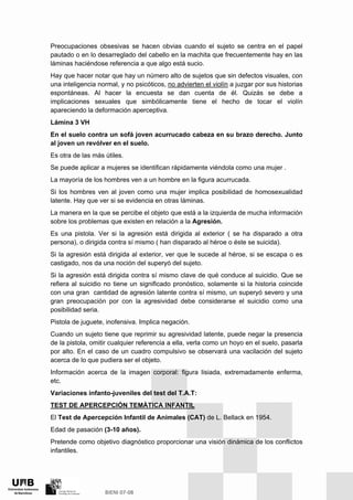 Preocupaciones obsesivas se hacen obvias cuando el sujeto se centra en el papel
pautado o en lo desarreglado del cabello en la machita que frecuentemente hay en las
láminas haciéndose referencia a que algo está sucio.
Hay que hacer notar que hay un número alto de sujetos que sin defectos visuales, con
una inteligencia normal, y no psicóticos, no advierten el violín a juzgar por sus historias
espontáneas. Al hacer la encuesta se dan cuenta de él. Quizás se debe a
implicaciones sexuales que simbólicamente tiene el hecho de tocar el violín
apareciendo la deformación aperceptiva.
Lámina 3 VH
En el suelo contra un sofá joven acurrucado cabeza en su brazo derecho. Junto
al joven un revólver en el suelo.
Es otra de las más útiles.
Se puede aplicar a mujeres se identifican rápidamente viéndola como una mujer .
La mayoría de los hombres ven a un hombre en la figura acurrucada.
Si los hombres ven al joven como una mujer implica posibilidad de homosexualidad
latente. Hay que ver si se evidencia en otras láminas.
La manera en la que se percibe el objeto que está a la izquierda de mucha información
sobre los problemas que existen en relación a la Agresión.
Es una pistola. Ver si la agresión está dirigida al exterior ( se ha disparado a otra
persona), o dirigida contra sí mismo ( han disparado al héroe o éste se suicida).
Si la agresión está dirigida al exterior, ver que le sucede al héroe, si se escapa o es
castigado, nos da una noción del superyó del sujeto.
Si la agresión está dirigida contra sí mismo clave de qué conduce al suicidio. Que se
refiera al suicidio no tiene un significado pronóstico, solamente si la historia coincide
con una gran cantidad de agresión latente contra sí mismo, un superyó severo y una
gran preocupación por con la agresividad debe considerarse el suicidio como una
posibilidad seria.
Pistola de juguete, inofensiva. Implica negación.
Cuando un sujeto tiene que reprimir su agresividad latente, puede negar la presencia
de la pistola, omitir cualquier referencia a ella, verla como un hoyo en el suelo, pasarla
por alto. En el caso de un cuadro compulsivo se observará una vacilación del sujeto
acerca de lo que pudiera ser el objeto.
Información acerca de la imagen corporal: figura lisiada, extremadamente enferma,
etc.
Variaciones infanto-juveniles del test del T.A.T:
TEST DE APERCEPCIÓN TEMÀTICA INFANTIL
El Test de Apercepción Infantil de Animales (CAT) de L. Bellack en 1954.
Edad de pasación (3-10 años).
Pretende como objetivo diagnóstico proporcionar una visión dinámica de los conflictos
infantiles.
 