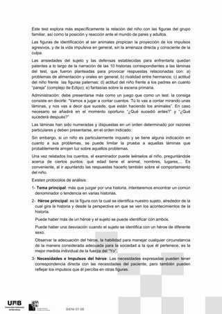Este test explora más específicamente la relación del niño con las figuras del grupo
familiar, así como la posición y reacción ante el mundo de pares y adultos.
Las figuras de identificación al ser animales propician la proyección de los impulsos
agresivos, y de la vida impulsiva en general, sin la amenaza directa y consciente de la
culpa.
Las ansiedades del sujeto y las defensas establecidas para enfrentarla quedan
patentes a lo largo de la narración de las 10 historias correspondientes a las láminas
del test, que fueron planteadas para provocar respuestas relacionadas con: a)
problemas de alimentación y orales en general; b) rivalidad entre hermanos; c) actitud
del niño frente las figuras paternas; d) actitud del niño frente a los padres en cuanto
“pareja” (complejo de Edipo); e) fantasías sobre la escena primaria.
Administración: debe presentarse más como un juego que como un test. la consiga
consiste en decirle: “Vamos a jugar a contar cuentos. Tú lo vas a contar mirando unas
láminas, y nos vas a decir que sucede, que están haciendo los animales”. En caso
necesario se añadirá en el momento oportuno “¿Qué sucedió antes?” y “¿Qué
sucederá después?”
Las láminas han sido numeradas y dispuestas en un orden determinado por razones
particulares y deben presentarse, en el orden indicado.
Sin embargo, si un niño es particularmente inquieto y se tiene alguna indicación en
cuanto a sus problemas, se puede limitar la prueba a aquellas láminas que
probablemente arrojen luz sobre aquellos problemas.
Una vez relatados los cuentos, el examinador puede leérselos al niño, preguntándole
acerca de ciertos puntos: qué edad tiene el animal, nombres, lugares,... Es
conveniente, al ir apuntando las respuestas hacerlo también sobre el comportamiento
del niño.
Existen protocolos de análisis:
1- Tema principal: más que juzgar por una historia, intentaremos encontrar un común
denominador o tendencia en varias historias.
2- Héroe principal: es la figura con la cual se identifica nuestro sujeto, alrededor de la
cual gira la historia y desde la perspectiva en que se ven los acontecimientos de la
historia.
Puede haber más de un héroe y el sujeto se puede identificar con ambos.
Puede haber una desviación cuando el sujeto se identifica con un héroe de diferente
sexo.
Observar la adecuación del héroe, la habilidad para manejar cualquier circunstancia
de la manera considerada adecuada para la sociedad a la que él pertenece, es la
mejor medida individual de la fuerza del “Yo”.
3- Necesidades e Impulsos del héroe: Las necesidades expresadas pueden tener
correspondencia directa con las necesidades del paciente, pero también pueden
reflejar los impulsos que él perciba en otras figuras.
 