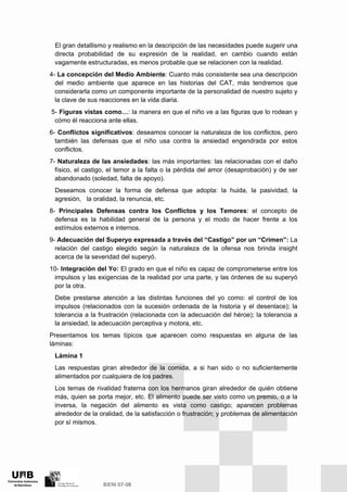 El gran detallismo y realismo en la descripción de las necesidades puede sugerir una
directa probabilidad de su expresión de la realidad, en cambio cuando están
vagamente estructuradas, es menos probable que se relacionen con la realidad.
4- La concepción del Medio Ambiente: Cuanto más consistente sea una descripción
del medio ambiente que aparece en las historias del CAT, más tendremos que
considerarla como un componente importante de la personalidad de nuestro sujeto y
la clave de sus reacciones en la vida diaria.
5- Figuras vistas como…: la manera en que el niño ve a las figuras que lo rodean y
cómo él reacciona ante ellas.
6- Conflictos significativos: deseamos conocer la naturaleza de los conflictos, pero
también las defensas que el niño usa contra la ansiedad engendrada por estos
conflictos.
7- Naturaleza de las ansiedades: las más importantes: las relacionadas con el daño
físico, el castigo, el temor a la falta o la pérdida del amor (desaprobación) y de ser
abandonado (soledad, falta de apoyo).
Deseamos conocer la forma de defensa que adopta: la huida, la pasividad, la
agresión, la oralidad, la renuncia, etc.
8- Principales Defensas contra los Conflictos y los Temores: el concepto de
defensa es la habilidad general de la persona y el modo de hacer frente a los
estímulos externos e internos.
9- Adecuación del Superyo expresada a través del “Castigo” por un “Crimen”: La
relación del castigo elegido según la naturaleza de la ofensa nos brinda insight
acerca de la severidad del superyó.
10- Integración del Yo: El grado en que el niño es capaz de comprometerse entre los
impulsos y las exigencias de la realidad por una parte, y las órdenes de su superyó
por la otra.
Debe prestarse atención a las distintas funciones del yo como: el control de los
impulsos (relacionados con la sucesión ordenada de la historia y el desenlace); la
tolerancia a la frustración (relacionada con la adecuación del héroe); la tolerancia a
la ansiedad, la adecuación perceptiva y motora, etc.
Presentamos los temas típicos que aparecen como respuestas en alguna de las
láminas:
Lámina 1
Las respuestas giran alrededor de la comida, a si han sido o no suficientemente
alimentados por cualquiera de los padres.
Los temas de rivalidad fraterna con los hermanos giran alrededor de quién obtiene
más, quien se porta mejor, etc. El alimento puede ser visto como un premio, o a la
inversa, la negación del alimento es vista como castigo; aparecen problemas
alrededor de la oralidad, de la satisfacción o frustración; y problemas de alimentación
por sí mismos.
 