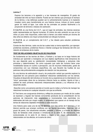 Lámina 7
Expone los temores a la agresión y a las maneras de manejarlos. El grado de
ansiedad del niño se hace evidente. Puede ser tan intenso que provoque el rechazo
de la lámina, o las defensas pueden ser lo suficientemente buenas (o lo bastante
irreales) como para transformarla en una historia inocua, incluso el mono puede
ganar en maña al tigre. Las colas de los animales se prestan fácilmente a la
proyección de temores o deseos de castración.
El C.A.T.H. es una forma de C.A.T., que en lugar de animales, las mismas escenas
están representadas por figuras humanas. El motivo de esta variación es que en los
niños un poco más mayorcitos, sobre todo si tienen una edad mental por encima de
diez años se obtiene una mayor productividad con dibujos humanos.
El C.A.T.S. es un complemento del C.A.T. y fue ideado para estudiar problemas
específicos.
Consta de diez láminas, cada una de las cuales trata un tema específico, por ejemplo:
problemas escolares, problemas físicos o intentar averiguar las fantasías del niño con
relación al embarazo de la madre.
TEST DE RELACIONES OBJETALES DE PHILIPSON
Se fundamenta en las teorías de Klein y Fairbain y se basa en la larga historia del
individuo por aprender a manejarse con sus objetos significativos más tempranos de
los que depende para su satisfacción (necesidades biológicas y psíquicas más
primarias y determinantes). Da como supuesto que cada ser humano tiene unas
modalidades típicas en cuanto a percepción, uso de recursos intelectuales, grado de
compromiso con sus intereses específicos, etc, que llevarán las huellas de sus
patrones más profundamente arraigados de relación con las personas.
Es una técnica de estimulación visual y de producción verbal que permite explorar la
capacidad de una persona para establecer relaciones satisfactorias con los demás.
Visualiza el desarrollo del individuo en función de su experiencia en la interrelación con
“otros” personajes clave de su temprana infancia hacia su adultez. Aporta el tipo y
calidad de esas primeras relaciones interpersonales básicas y su influencia en su
desarrollo adulto.
Describe como una persona percibe el mundo que le rodea y la forma de manejar las
relaciones humanas en cualquier situación con que se enfrente.
El Test tiene una congruencia dinámica y refleja los procesos por medio de los cuales
se expresan y regulan las fuerzas conscientes (producto de la consolidación de los
patrones de interacción más aceptables), e inconscientes más reprimidas (no
elaboradas del todo por ningún sujeto, ni aceptadas) que operan en el manejo de los
temas de relaciones objetales inherentes a cada situación.
Una historia para cada una de las 13 láminas (con tres series de 4 láminas y 1 en
blanco) permite que emerjan conflictos con las figuras parentales, fraternas, con el
grupo de pares, con situaciones actuales, pasadas y futuras, y a través de distintos
tipos de fantasías (más arcaicas e inmaduras en la serie A, de claroscuros, más
evolucionadas en la serie B, en blanco y negro y con mayor estructuración, y
relacionadas con los afectos, en la serie de color).
 