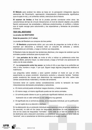 El Método para analizar los datos se basa en: la percepción (integrando algunos
elementos del Rorschach), apercepción (interpretación dinámicamente significativa
que el sujeto le da), y el contenido verbal y estructura de la historia.
El examen de límites al final de la prueba permite corroborar entre otros: las
características del tipo de vínculo interpersonal, el nivel de relación objetal y de posible
fijación psicosexual, las ansiedades y defensas predominantes, el conflicto y método
que el sujeto escoge para solucionarlo y las expectativas y fantasías de pronóstico
evolutivo.
TEST DEL BESTIARIO
La prueba del BESTIARIO
Edad de pasación ( 4-11 años)
La prueba del Bestiario se compone de tres partes:
1ª - El Bestiario propiamente dicho: por una serie de preguntas se invita al niño a
expresar por elecciones y rechazos todo un conjunto de actitudes y valores
simbolizados por animales, u luego a motivar sus respuestas.
El Bestiario trata de descubrir las tendencias afectivas y los rasgos de carácter que los
animales pueden simbolizar para el propio niño.
2º - Los periodos de la vida: se invita al niño a indicar su preferencia entre tres
edades (Bebé, persona mayor, su edad actual) y luego a formular una apreciación de
cada una de esas edades.
3º - La comparación entre los sexos: se invita al niño a que diga si es preferible ser
niño o niña, hombre o mujer. Y por qué. Siguen luego algunas preguntas relativas al
matrimonio.
Las preguntas sobre edades y sexo quieren analizar el modo en que el niño
experimenta su propia condición: dinamismo evolutivo y situación familiar. También
puede revelarnos las causas que determinan las respuestas del niño: sobre todo
ciertas características materiales y morales del ambiente.
Conviene tener en cuenta ciertas consideraciones contra la tentación de hacer
interpretaciones demasiado precipitadas y seductoras.
a - El mismo animal puede simbolizar rasgos diversos, y hasta opuestos.
b - El mismo rasgo, el mismo significado puede ser de varios animales.
c - Un animal puede citarse no por su particular significado habitual, sino como
ilustración de un valor atribuido a una categoría muy general.
d - El significado de un animal se precisa, en la respuesta individual, por la justificación
que el sujeto da a su elección o rechazo.
En la elaboración de un protocolo individual examinaremos cómo el niño se caracteriza
(lo esencial), no sólo en los casos de respuestas aberrantes (lo más espectacular),
sino en los casos de respuestas “normales”. Como este es un test de carácter no ha
de destinarse solo a descubrir anomalías o a establecer que el sujeto no tiene nada de
“anormal”, sino a caracterizar en términos positivos a un sujeto normal.
 
