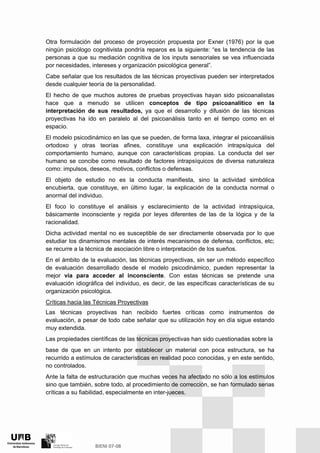 Otra formulación del proceso de proyección propuesta por Exner (1976) por la que
ningún psicólogo cognitivista pondría reparos es la siguiente: “es la tendencia de las
personas a que su mediación cognitiva de los inputs sensoriales se vea influenciada
por necesidades, intereses y organización psicológica general”.
Cabe señalar que los resultados de las técnicas proyectivas pueden ser interpretados
desde cualquier teoría de la personalidad.
El hecho de que muchos autores de pruebas proyectivas hayan sido psicoanalistas
hace que a menudo se utilicen conceptos de tipo psicoanalítico en la
interpretación de sus resultados, ya que el desarrollo y difusión de las técnicas
proyectivas ha ido en paralelo al del psicoanálisis tanto en el tiempo como en el
espacio.
El modelo psicodinámico en las que se pueden, de forma laxa, integrar el psicoanálisis
ortodoxo y otras teorías afines, constituye una explicación intrapsíquica del
comportamiento humano, aunque con características propias. La conducta del ser
humano se concibe como resultado de factores intrapsíquicos de diversa naturaleza
como: impulsos, deseos, motivos, conflictos o defensas.
El objeto de estudio no es la conducta manifiesta, sino la actividad simbólica
encubierta, que constituye, en último lugar, la explicación de la conducta normal o
anormal del individuo.
El foco lo constituye el análisis y esclarecimiento de la actividad intrapsíquica,
básicamente inconsciente y regida por leyes diferentes de las de la lógica y de la
racionalidad.
Dicha actividad mental no es susceptible de ser directamente observada por lo que
estudiar los dinamismos mentales de interés mecanismos de defensa, conflictos, etc;
se recurre a la técnica de asociación libre o interpretación de los sueños.
En el ámbito de la evaluación, las técnicas proyectivas, sin ser un método específico
de evaluación desarrollado desde el modelo psicodinámico, pueden representar la
mejor vía para acceder al inconsciente. Con estas técnicas se pretende una
evaluación idiográfica del individuo, es decir, de las específicas características de su
organización psicológica.
Críticas hacia las Técnicas Proyectivas
Las técnicas proyectivas han recibido fuertes críticas como instrumentos de
evaluación, a pesar de todo cabe señalar que su utilización hoy en día sigue estando
muy extendida.
Las propiedades científicas de las técnicas proyectivas han sido cuestionadas sobre la
base de que en un intento por establecer un material con poca estructura, se ha
recurrido a estímulos de características en realidad poco conocidas, y en este sentido,
no controlados.
Ante la falta de estructuración que muchas veces ha afectado no sólo a los estímulos
sino que también, sobre todo, al procedimiento de corrección, se han formulado serias
críticas a su fiabilidad, especialmente en inter-jueces.
 