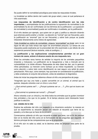 Se puede definir la normalidad psicológica para todas las respuestas triviales.
La trivialidad se define dentro del cuadro del grupo edad y sexo al cual pertenece el
niño examinado.
Las respuestas de identificación y de contra identificación son las más
importantes, y acompañadas de las justificaciones la suposición de normalidad (o de
anormalidad) ha de ser confrontada con los términos de la justificación. La suposición
de normalidad (o anormalidad) puede ser confirmada o invalidada, por la justificación.
Si el niño declara por ejemplo, que quiere ser un gato y justifica su elección diciendo
que entonces podría arañar y morder. La elección es “normal” (por ser frecuente), pero
la justificación es “anormal” (por no ser frecuente) y sobre todo porque se puede
interpretar directamente como indicio de agresividad.
Toda trivialidad es indicio de normalidad, ninguna “anormalidad” es trivial, pero no se
sigue de ello que toda rareza sea signo de anormalidad psíquica. La rareza de una
respuesta puede explicarse por la precocidad del niño examinado o por efecto de una
experiencia personal (lectura reciente, visita al zoológico,..)
La justificación y las explicaciones complementarias permiten en un gran
número de casos, aclarar el alcance exacto de una respuesta rara.
Entre los animales raros hemos de señalar la mayoría de los animales pequeñitos
(insectos y moluscos). La justificación es la repugnancia y más a menudo aún la
vulnerabilidad o la índole efímera. Respuestas de esta clase las dan, por lo general,
niños perturbados. La mención como rechazo ya es índice inquietante. La mención
como elección y sobre todo como identificación es casi seguro una señal de grave
perturbación. Pero aquí, como siempre, hay que tener en consideración la justificación,
y debe analizarse el conjunto del protocolo, antes de establecer el diagnóstico.
Antes de iniciar las preguntas debemos ofrecer al niño una perspectiva de juego.
“Imagínate que soy una hada y puedo convertirte en un animal, el animal que tú
quieras. después volverás a ser un chico o una chica”
- ¿Qué animal quieres ser? ; - ¿Porqué quisieras ser un ....?; ¿Por qué es bueno ser
un ...?
- ¿Qué animal no quisieras ser nunca?; - ¿Porqué?
Ahora volverás a ser un chico/a y me dirás todos los animales que te gustan (nombrar
tres animales) y los que no te gustan. Si el tiempo alcanza será interesante hacer
justificar la elección.
Las edades de la vida
Explora las actitudes del niño con respecto a su dinamismo evolutivo: la manera en
que se experimenta su situación actual con relación al recuerdo que tiene de su
pasado y a la idea que se hace de su provenir.
Comenzamos pidiendo al niño que recuerde la edad que tiene, con el fin de precisar
bien en la mente del niño como en la formulación de las preguntas que seguirán, el
término principal de las comparaciones que se le propondrán.
Si el niño aún no sabe su edad, se la decimos antes de empezar esta parte de la
prueba.
 