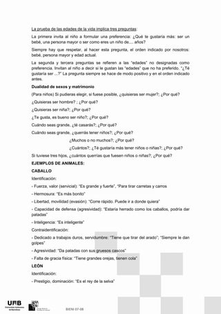 La prueba de las edades de la vida implica tres preguntas:
La primera invita al niño a formular una preferencia: ¿Qué te gustaría más: ser un
bebé, una persona mayor o ser como eres un niño de.... años?
Siempre hay que respetar, al hacer esta pregunta, el orden indicado por nosotros:
bebé, persona mayor y edad actual.
La segunda y tercera preguntas se refieren a las “edades” no designadas como
preferencia. Invitan al niño a decir si le gustan las “edades” que no ha preferido. “¿Té
gustaría ser ...?” La pregunta siempre se hace de modo positivo y en el orden indicado
antes.
Dualidad de sexos y matrimonio
(Para niños) Si pudieras elegir, si fuese posible, ¿quisieras ser mujer?; ¿Por qué?
¿Quisieras ser hombre? ; ¿Por qué?
¿Quisieras ser niña?; ¿Por qué?
¿Te gusta, es bueno ser niño?; ¿Por qué?
Cuándo seas grande, ¿té casarás?; ¿Por qué?
Cuándo seas grande, ¿querrás tener niños?; ¿Por qué?
¿Muchos o no muchos?; ¿Por qué?
¿Cuántos?; ¿Té gustaría más tener niños o niñas?; ¿Por qué?
Si tuviese tres hijos, ¿cuántos querrías que fuesen niños o niñas?; ¿Por qué?
EJEMPLOS DE ANIMALES:
CABALLO
Identificación:
- Fuerza, valor (servicial): “Es grande y fuerte”, “Para tirar carretas y carros
- Hermosura: “Es más bonito”
- Libertad, movilidad (evasión): “Corre rápido. Puede ir a donde quiera”
- Capacidad de defensa (agresividad): “Estaría herrado como los caballos, podría dar
patadas”
- Inteligencia: “Es inteligente”
Contraidentificación:
- Dedicado a trabajos duros, servidumbre: “Tiene que tirar del arado”; “Siempre le dan
golpes”
- Agresividad: “Da patadas con sus gruesos cascos”
- Falta de gracia física: “Tiene grandes orejas, tienen cola”
LEÓN
Identificación:
- Prestigio, dominación: “Es el rey de la selva”
 