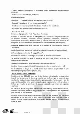 - Fuerza, defensa (agresividad) “Es muy fuerte, podría defenderme, podría comerme
el mundo”
- Belleza: “Tiene una linda piel, es bonito”
Contraidentificación:
- Crueldad: “Es malvado, muerde, araña y se come a los niños”
- Fealdad: “No es bonito de ver, tiene una cabeza fea”
- Puede ser muerto (inseguridad): “Puede ser matado por los cazadores”
- Cautiverio: “No quiero que me encierren en una jaula”
TEST DE SZONDI
Pertenece al grupo de los Tests Proyectivos Temáticos.
Consiste en presentar al sujeto 48 fotografías, en 6 series de 8 fotografías cada una
de enfermos mentales, homicidas, sádicos, epilépticos, catatónicos, paranoicos,
melancólicos, maníacos y homosexuales, y solicitar del sujeto que clasifique las
fotografías de cada serie según el orden de más simpático hasta el más antipático.
El test de Szondi proyecta las pulsiones en la elección de fotografías más o menos
“simpáticas”.
Según Szondi, este test permite explorar las pulsiones profundas de la personalidad
(“diagnóstico experimental de las pulsiones”).
La valoración del test se hace según el cociente de “tensión de tendencias”.
Se establece la relación entre la suma de las reacciones nulas y la suma de
reacciones ambivalentes.
Si este cociente es menor a 1 el sujeto sufriría un bloqueo afectivo
(carácter obsesivo, esquizoide, etc). Los sujetos normales se situarían entre 1 y 3.
Si el conciente es mayor a 5, Szondi estima que estamos en presencia de una
liberación patológica (histeria, epilepsia, etc.)
TESTS PROYECTIVOS GRÁFICOS
Posiblemente los DIBUJOS sean una de las técnicas más utilizadas en diagnóstico
infantil, por la economía de tiempo y material que conllevan, por lo sugerente que
resultan las producciones gráficas infantiles, porque pueden “conservarse” y ser de
nuevo evaluadas tal y como fueron realizadas, pero especialmente por lo atractivas y
lúdicas que resultan a los niños y la escasa asociación que tienen con aspectos
escolares.
La estructura de un dibujo está determinada por la edad y el nivel de maduración,
mientras que el estilo del dibujo refleja las actitudes y preocupaciones más importantes
para el sujeto en ese momento.
Así en la evaluación de la personalidad de un niño hay que atenderse a la frecuencia
esperable o no con relación a su edad, bien porque debería haber desaparecido ya, o
incluso, porque independientemente de la edad, aparece sólo en un determinado
grupo de niños.
 