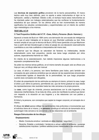 Las técnicas de expresión gráfica provienen de la teoría psicoanalítica. El marco
teórico está muy bien definido, pero no aporta a estos instrumentos el rigor en la
tipificación, validez y fiabilidad. Debido a ello, el rechazo hacia estos instrumentos se
ha intentado paliar con trabajos sistematizados que les confieran la fundamentación
estadística de que carecen. En los últimos años se han incrementado de manera
significativa los estudios correlacionales y experimentales con el intento de conferir
rigor metodológico a los mismos.
TEST DEL H.T.P
El Test Proyectivo Gráfico del H.T.P. -Casa, Árbol y Persona- (Buck- Hammer.):
Apareció a través de Buck en 1984 como una derivación de una escala de inteligencia
en la que el autor trabajaba en la época en que Wechsler publicaba su test. Esta
revisión amplia el uso que la técnica de Buck (1970) hace (parecida a la que Machover
hizo a partir del test Goodenough) e indica el pasaje de una tabulación esencialmente
cuantitativa a una más cualitativa e interpretativa del mismo test.
Al observar que los dibujos se saturaban de factores no intelectuales, decide
sistematizarlo como test proyectivo, siendo esa tarea luego ampliada por otros
autores, especialmente Hammer en 1969.
En interés de la estandarización, han debido imponerse algunas restricciones a la
expresión completamente libre.
Se piden los mismos temas gráficos, en el mismo tamaño de papel; solo se ofrece una
hoja por vez y el dibujo debe ser manual
La casa, el árbol y la persona, son items familiares para todos, pero también son
conceptos de gran potencia simbólica que se saturan de las experiencias emocionales
e ideacionales ligadas al desarrollo de la personalidad, las que luego proyectan
cuando esos conceptos son dibujados.
El orden de presentación de los estímulos es siempre el mismo: primero la casa, luego
el árbol y por último la persona, permitiendo así, que de forma gradual se vaya desde
las representaciones más neutrales hasta las más cercanas a la propia persona.
La casa, como lugar de vivienda, provoca asociaciones con la vida hogareña y las
relaciones interfamiliares. Si se trata de niños, pone de manifiesto la actitud que tienen
con respecto a la situación en sus hogares y a las relaciones con sus padres y
hermanos.
El Árbol y la persona, son conceptos que captan la imagen corporal y el concepto de sí
mismo.
El dibujo del árbol parece reflejar los sentimientos más profundos e inconscientes que
el individuo tiene de sí mismo, y la persona constituye el vehículo de transmisión de la
autoimagen más cercana a la conciencia y de las relaciones con el ambiente.
Rasgos Estructurales de los dibujos
Emplazamiento:
- Medio: Conducta emotiva / centrada en ellos mismos / seguridad.
- Derecha: Estable y controlado / tendencia a actuar sobre el ambiente / posterga
satisfacciones impulsos / prefiere satisfacciones intelectuales a las emocionales.
 