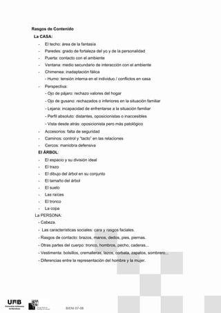 Rasgos de Contenido
La CASA:
- El techo: área de la fantasía
- Paredes: grado de fortaleza del yo y de la personalidad
- Puerta: contacto con el ambiente
- Ventana: medio secundario de interacción con el ambiente
- Chimenea: inadaptación fálica
- Humo: tensión interna en el individuo / conflictos en casa
- Perspectiva:
- Ojo de pájaro: rechazo valores del hogar
- Ojo de gusano: rechazados o inferiores en la situación familiar
- Lejana: incapacidad de enfrentarse a la situación familiar
- Perfil absoluto: distantes, oposicionistas o inaccesibles
- Vista desde atrás: oposicionista pero más patológico
- Accesorios: falta de seguridad
- Caminos: control y “tacto” en las relaciones
- Cercos: maniobra defensiva
El ÁRBOL:
- El espacio y su división ideal
- El trazo
- El dibujo del árbol en su conjunto
- El tamaño del árbol
- El suelo
- Las raíces
- El tronco
- La copa
La PERSONA:
- Cabeza.
- Las características sociales: cara y rasgos faciales.
- Rasgos de contacto: brazos, manos, dedos, pies, piernas.
- Otras partes del cuerpo: tronco, hombros, pecho, caderas...
- Vestimenta: bolsillos, cremalleras, lazos, corbata, zapatos, sombrero...
- Diferencias entre la representación del hombre y la mujer.
 